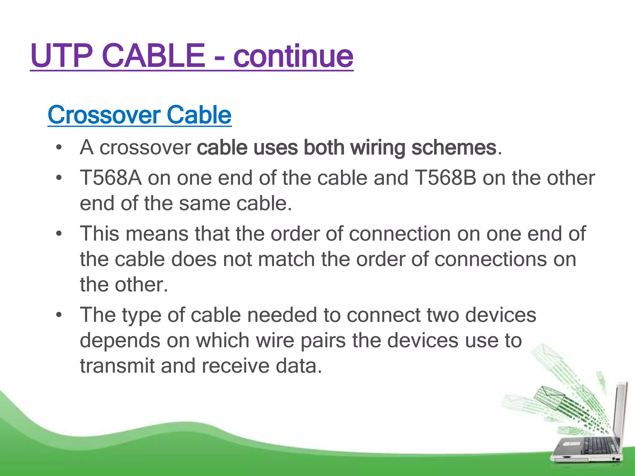Crossover Cable
• A crossover cable uses both wiring schemes.
• T568A on one end of the cable and T568B on the other
end of the same cable.
• This means that the order of connection on one end of
the cable does not match the order of connections on
the other.
• The type of cable needed to connect two devices
depends on which wire pairs the devices use to
transmit and receive data.
UTP CABLE - continue
 