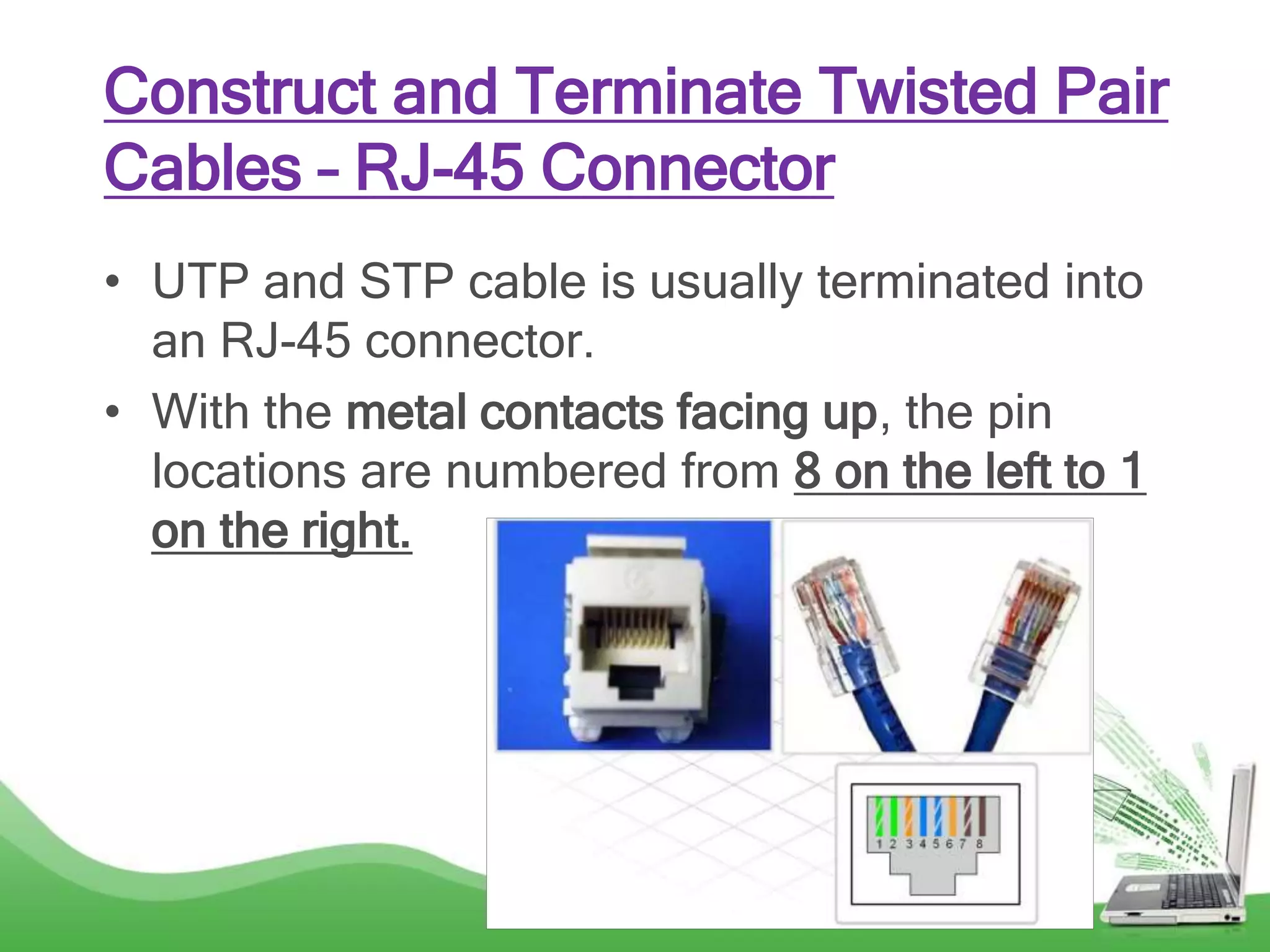 Construct and Terminate Twisted Pair
Cables – RJ-45 Connector
• UTP and STP cable is usually terminated into
an RJ-45 connector.
• With the metal contacts facing up, the pin
locations are numbered from 8 on the left to 1
on the right.
 