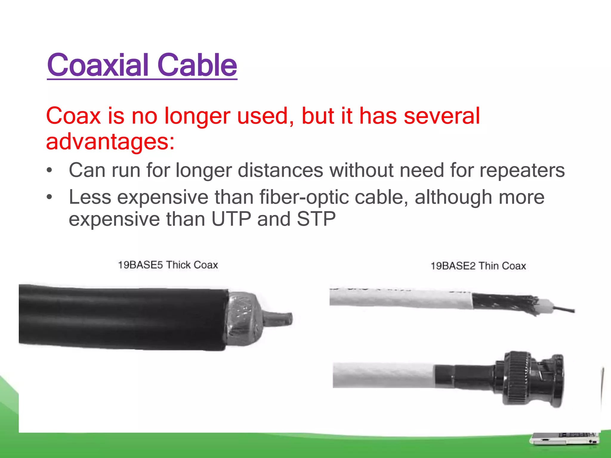 Coaxial Cable
Coax is no longer used, but it has several
advantages:
• Can run for longer distances without need for repeaters
• Less expensive than fiber-optic cable, although more
expensive than UTP and STP
 
