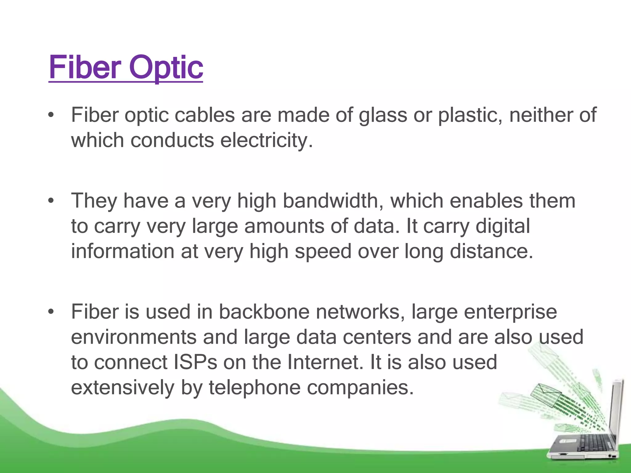 • Fiber optic cables are made of glass or plastic, neither of
which conducts electricity.
• They have a very high bandwidth, which enables them
to carry very large amounts of data. It carry digital
information at very high speed over long distance.
• Fiber is used in backbone networks, large enterprise
environments and large data centers and are also used
to connect ISPs on the Internet. It is also used
extensively by telephone companies.
Fiber Optic
 