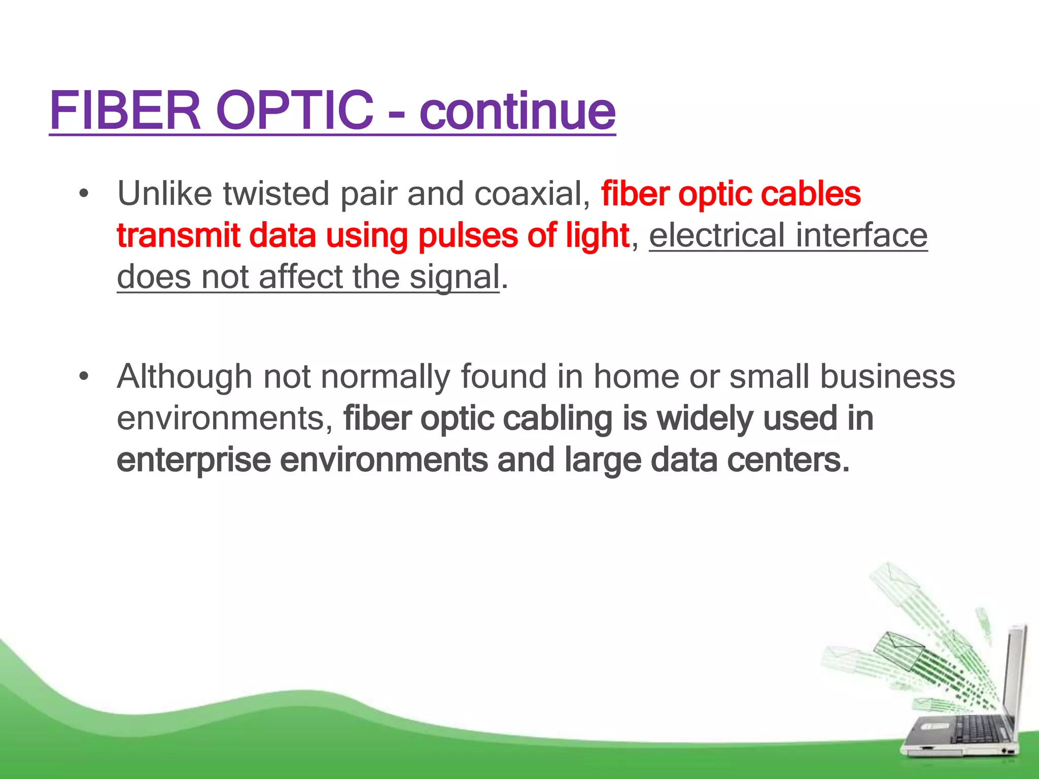 FIBER OPTIC - continue
• Unlike twisted pair and coaxial, fiber optic cables
transmit data using pulses of light, electrical interface
does not affect the signal.
• Although not normally found in home or small business
environments, fiber optic cabling is widely used in
enterprise environments and large data centers.
 