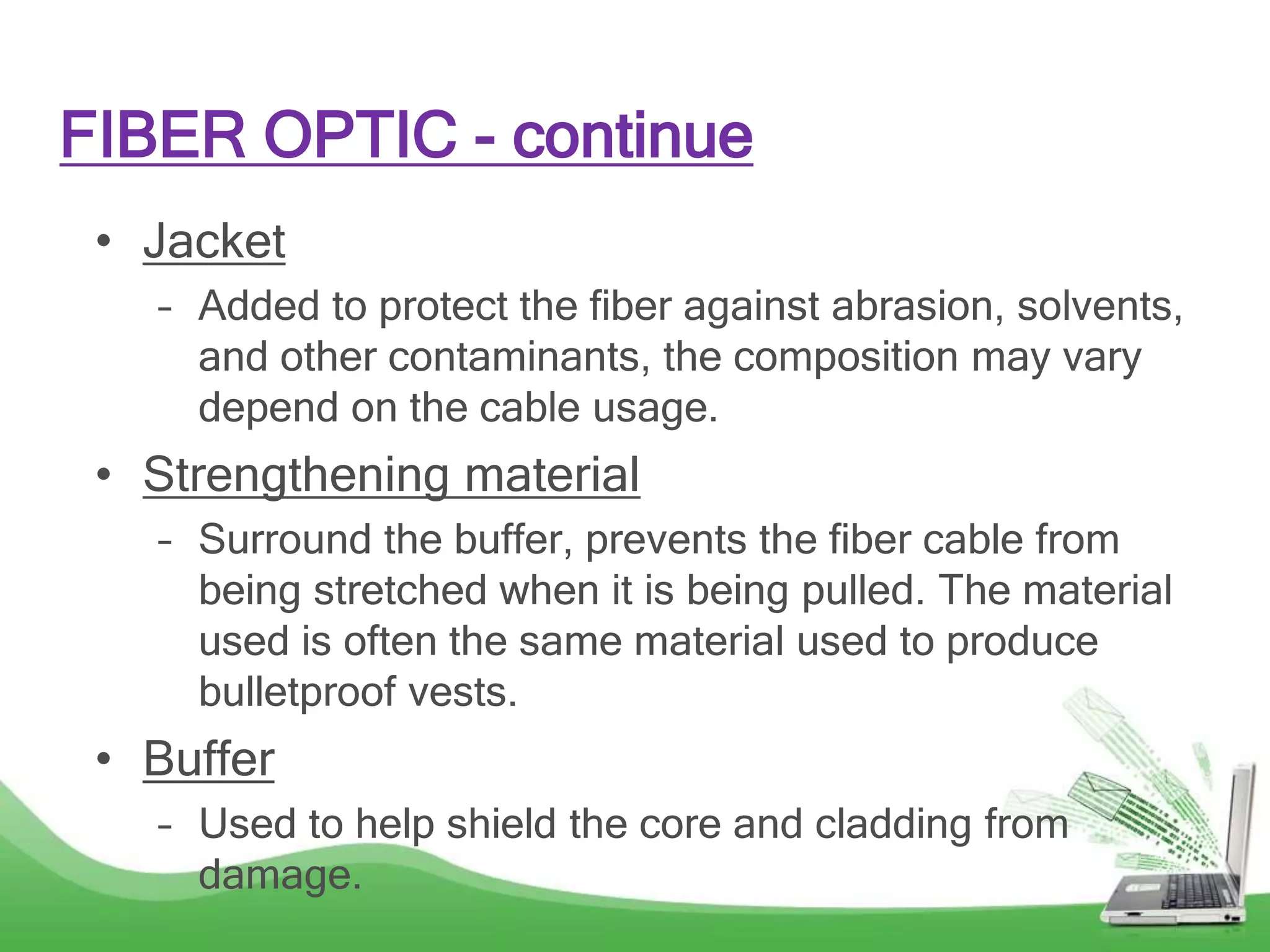 • Jacket
– Added to protect the fiber against abrasion, solvents,
and other contaminants, the composition may vary
depend on the cable usage.
• Strengthening material
– Surround the buffer, prevents the fiber cable from
being stretched when it is being pulled. The material
used is often the same material used to produce
bulletproof vests.
• Buffer
– Used to help shield the core and cladding from
damage.
FIBER OPTIC - continue
 