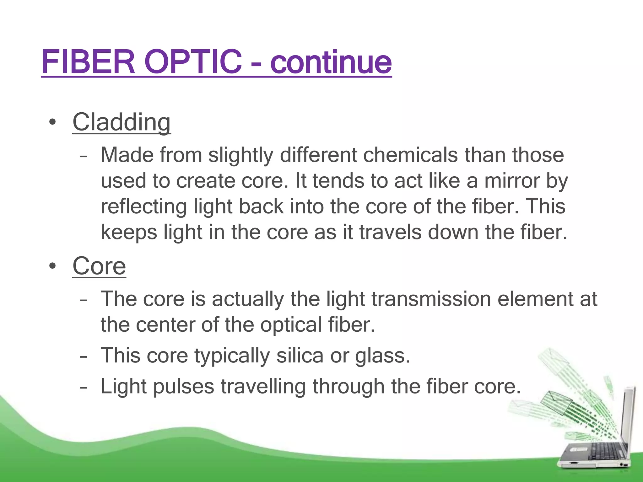 • Cladding
– Made from slightly different chemicals than those
used to create core. It tends to act like a mirror by
reflecting light back into the core of the fiber. This
keeps light in the core as it travels down the fiber.
• Core
– The core is actually the light transmission element at
the center of the optical fiber.
– This core typically silica or glass.
– Light pulses travelling through the fiber core.
FIBER OPTIC - continue
 