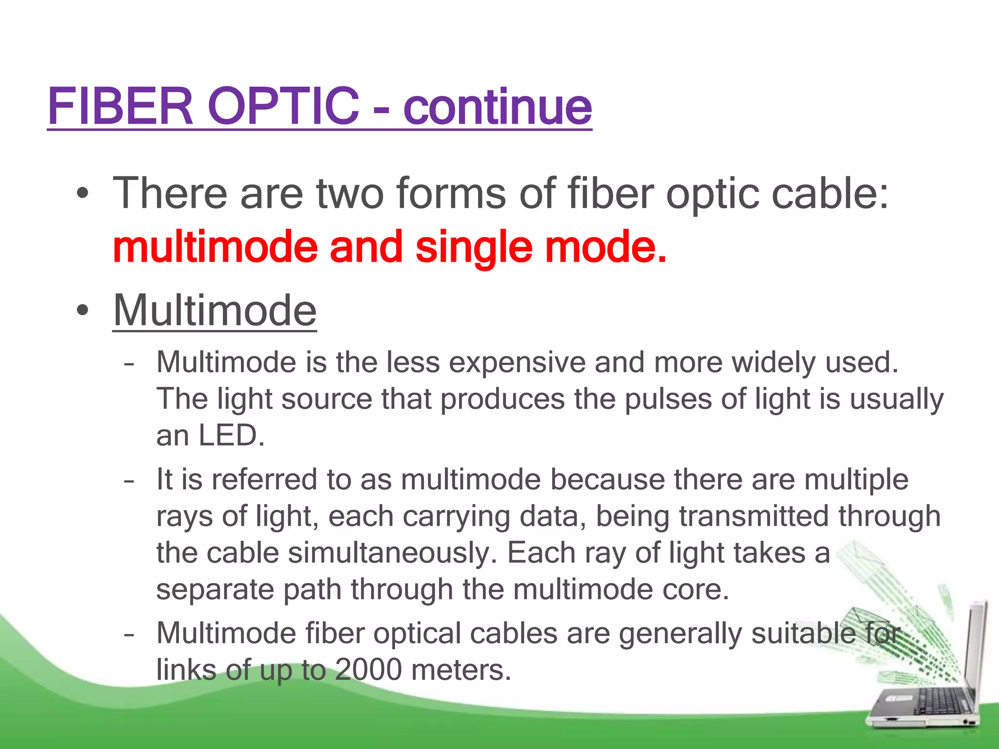 FIBER OPTIC - continue
• There are two forms of fiber optic cable:
multimode and single mode.
• Multimode
– Multimode is the less expensive and more widely used.
The light source that produces the pulses of light is usually
an LED.
– It is referred to as multimode because there are multiple
rays of light, each carrying data, being transmitted through
the cable simultaneously. Each ray of light takes a
separate path through the multimode core.
– Multimode fiber optical cables are generally suitable for
links of up to 2000 meters.
 