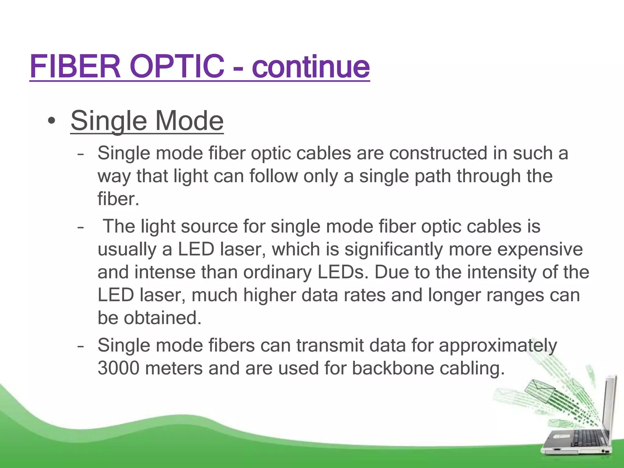 FIBER OPTIC - continue
• Single Mode
– Single mode fiber optic cables are constructed in such a
way that light can follow only a single path through the
fiber.
– The light source for single mode fiber optic cables is
usually a LED laser, which is significantly more expensive
and intense than ordinary LEDs. Due to the intensity of the
LED laser, much higher data rates and longer ranges can
be obtained.
– Single mode fibers can transmit data for approximately
3000 meters and are used for backbone cabling.
 