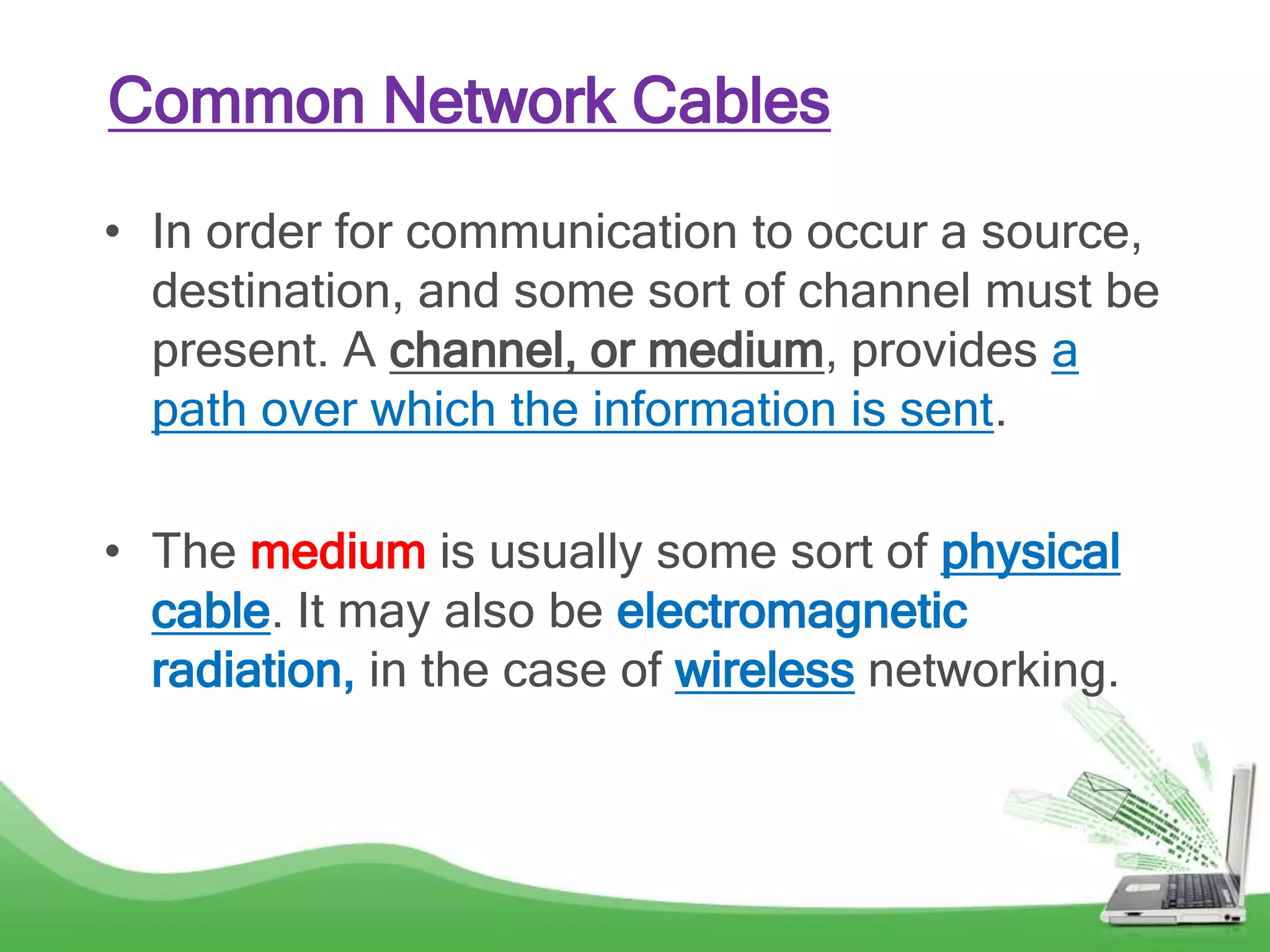 Common Network Cables
• In order for communication to occur a source,
destination, and some sort of channel must be
present. A channel, or medium, provides a
path over which the information is sent.
• The medium is usually some sort of physical
cable. It may also be electromagnetic
radiation, in the case of wireless networking.
 