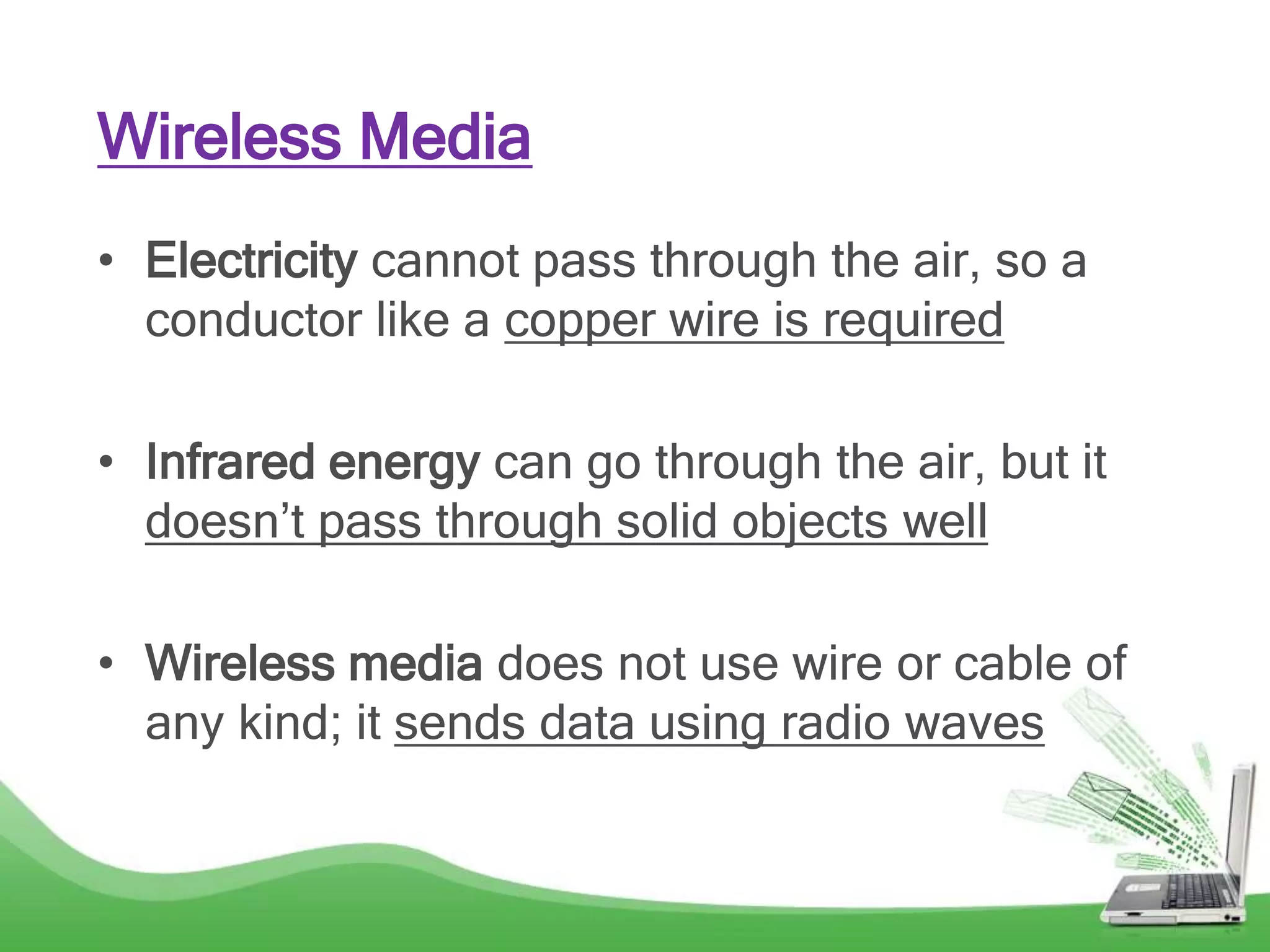 Wireless Media
• Electricity cannot pass through the air, so a
conductor like a copper wire is required
• Infrared energy can go through the air, but it
doesn’t pass through solid objects well
• Wireless media does not use wire or cable of
any kind; it sends data using radio waves
 