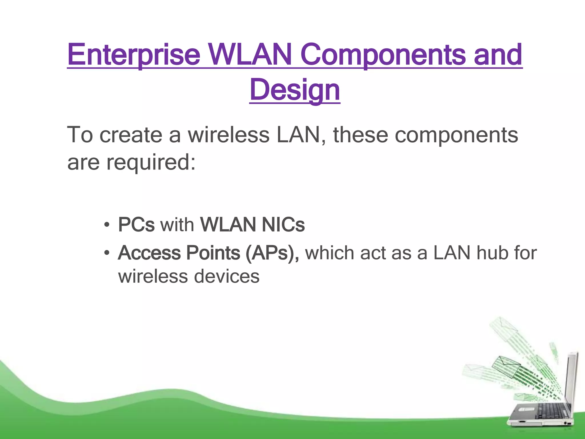 Enterprise WLAN Components and
Design
To create a wireless LAN, these components
are required:
• PCs with WLAN NICs
• Access Points (APs), which act as a LAN hub for
wireless devices
 