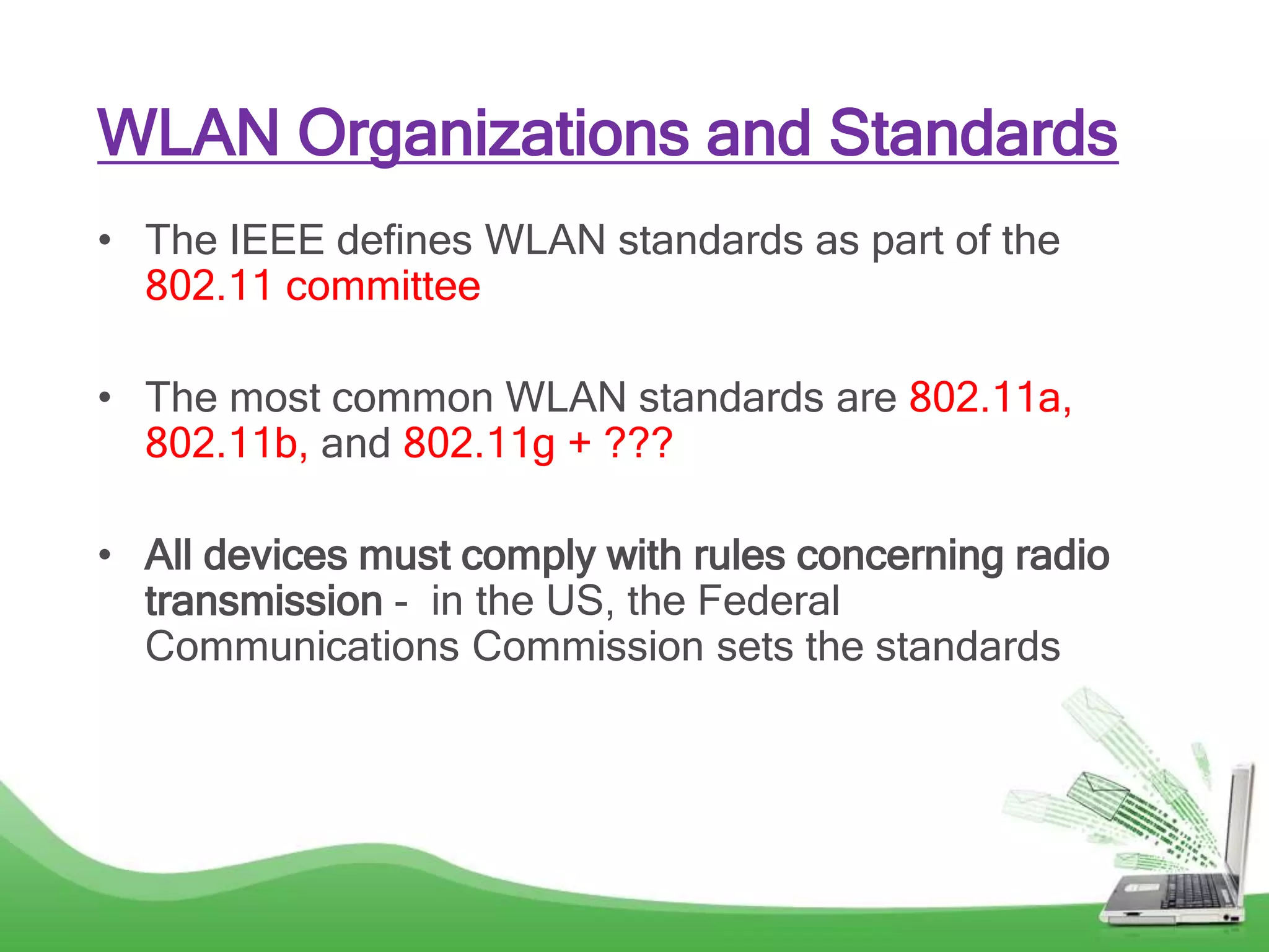 WLAN Organizations and Standards
• The IEEE defines WLAN standards as part of the
802.11 committee
• The most common WLAN standards are 802.11a,
802.11b, and 802.11g + ???
• All devices must comply with rules concerning radio
transmission - in the US, the Federal
Communications Commission sets the standards
 