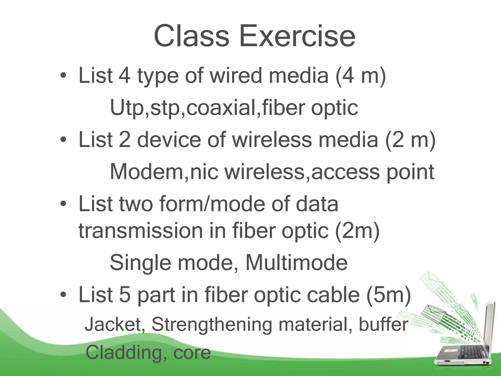 Class Exercise
• List 4 type of wired media (4 m)
Utp,stp,coaxial,fiber optic
• List 2 device of wireless media (2 m)
Modem,nic wireless,access point
• List two form/mode of data
transmission in fiber optic (2m)
Single mode, Multimode
• List 5 part in fiber optic cable (5m)
Jacket, Strengthening material, buffer
Cladding, core
 