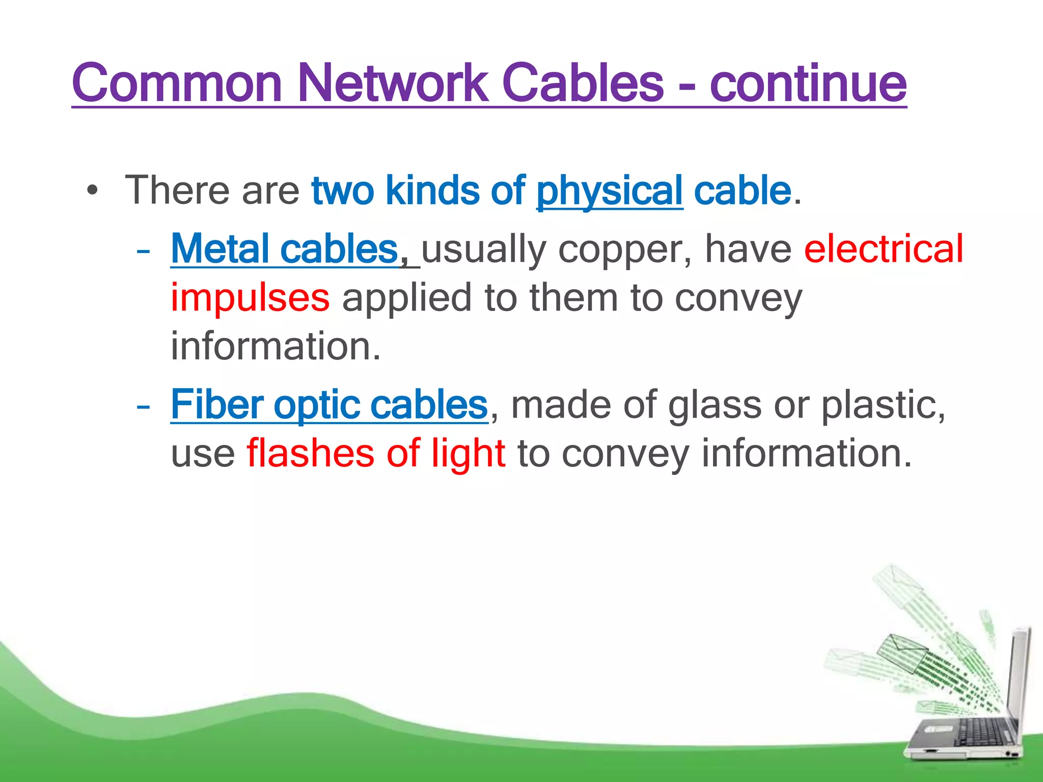 Common Network Cables - continue
• There are two kinds of physical cable.
– Metal cables, usually copper, have electrical
impulses applied to them to convey
information.
– Fiber optic cables, made of glass or plastic,
use flashes of light to convey information.
 