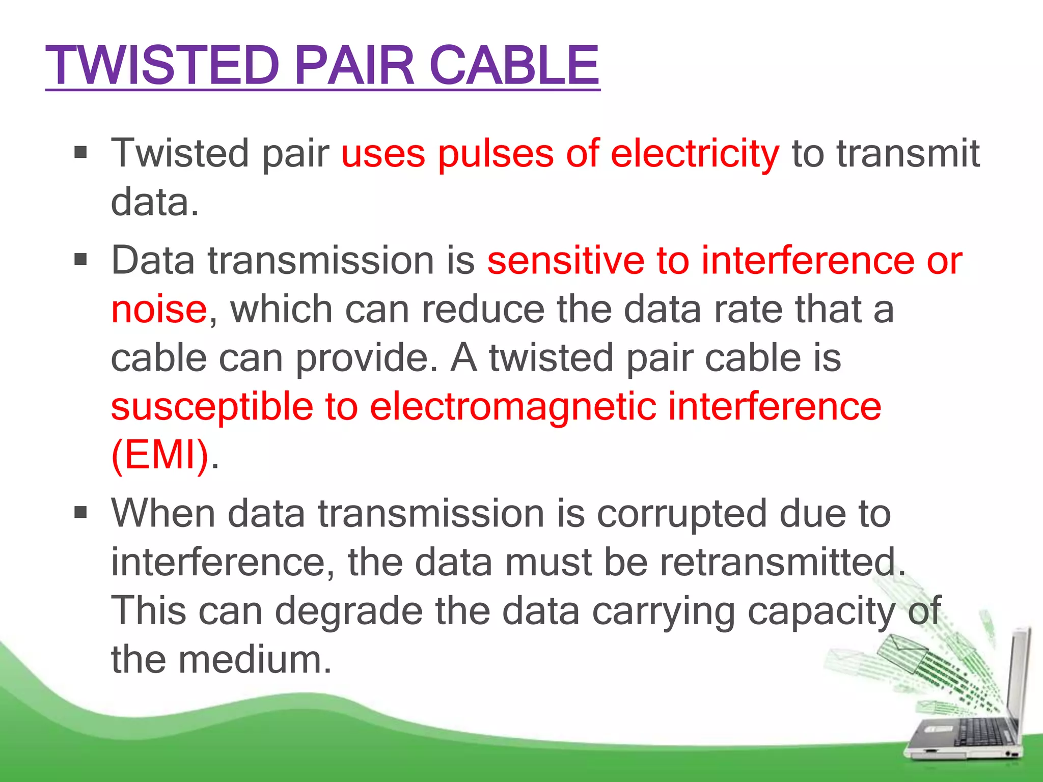 TWISTED PAIR CABLE
 Twisted pair uses pulses of electricity to transmit
data.
 Data transmission is sensitive to interference or
noise, which can reduce the data rate that a
cable can provide. A twisted pair cable is
susceptible to electromagnetic interference
(EMI).
 When data transmission is corrupted due to
interference, the data must be retransmitted.
This can degrade the data carrying capacity of
the medium.
 