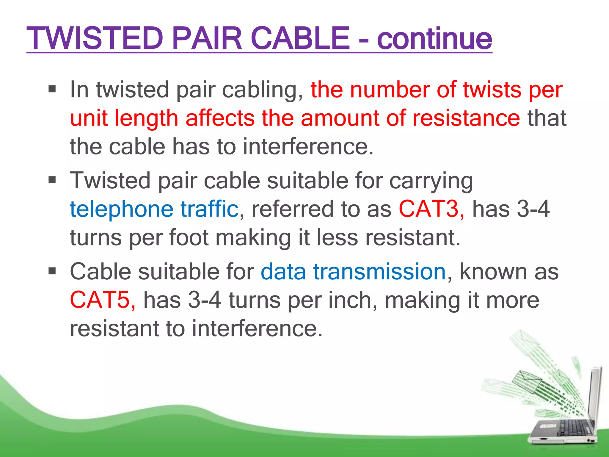 TWISTED PAIR CABLE - continue
 In twisted pair cabling, the number of twists per
unit length affects the amount of resistance that
the cable has to interference.
 Twisted pair cable suitable for carrying
telephone traffic, referred to as CAT3, has 3-4
turns per foot making it less resistant.
 Cable suitable for data transmission, known as
CAT5, has 3-4 turns per inch, making it more
resistant to interference.
 