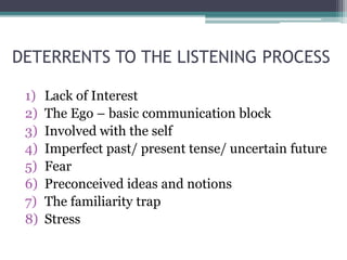 DETERRENTS TO THE LISTENING PROCESS
1) Lack of Interest
2) The Ego – basic communication block
3) Involved with the self
4) Imperfect past/ present tense/ uncertain future
5) Fear
6) Preconceived ideas and notions
7) The familiarity trap
8) Stress
 
