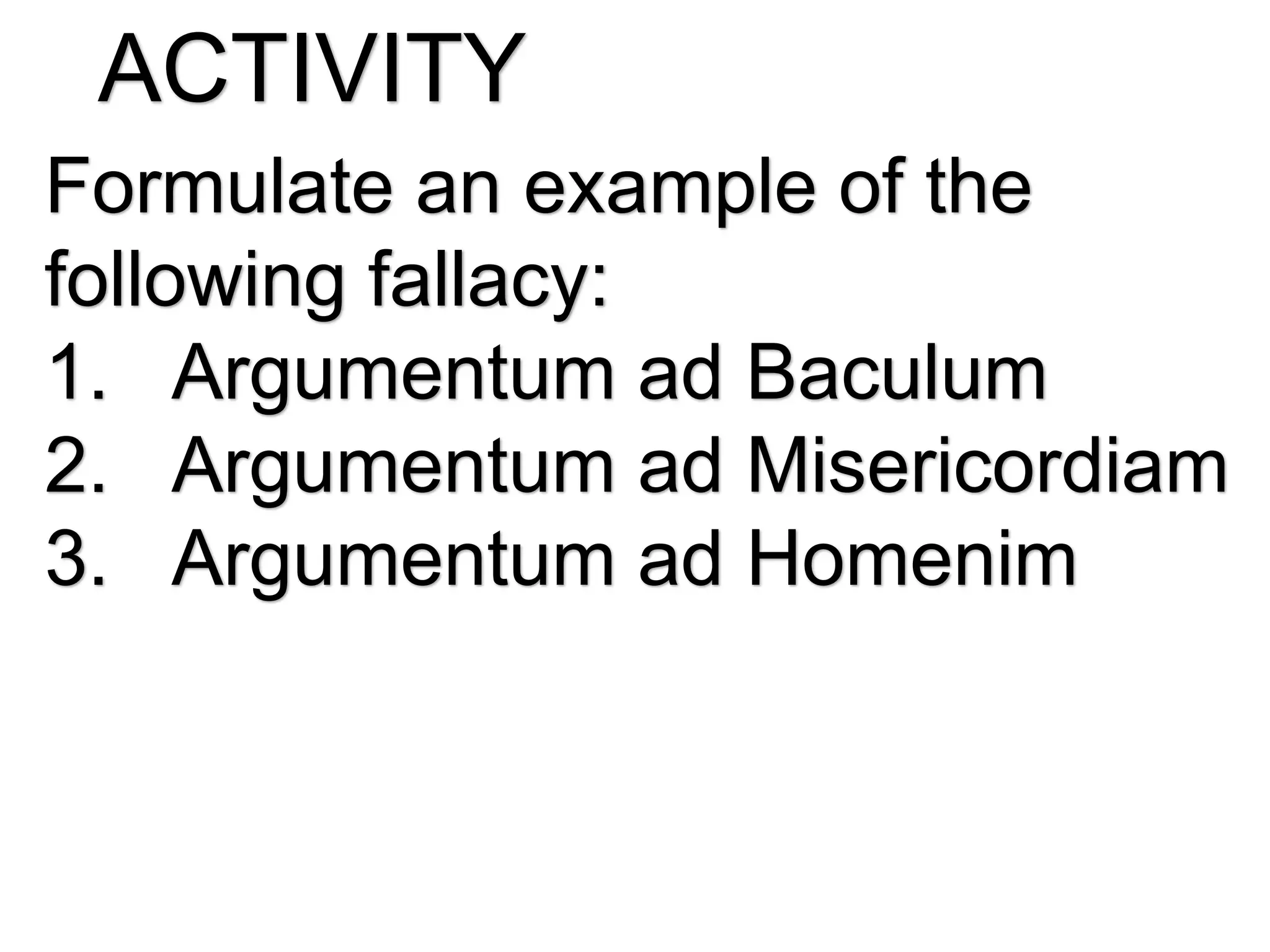 ACTIVITY
Formulate an example of the
following fallacy:
1. Argumentum ad Baculum
2. Argumentum ad Misericordiam
3. Argumentum ad Homenim
 