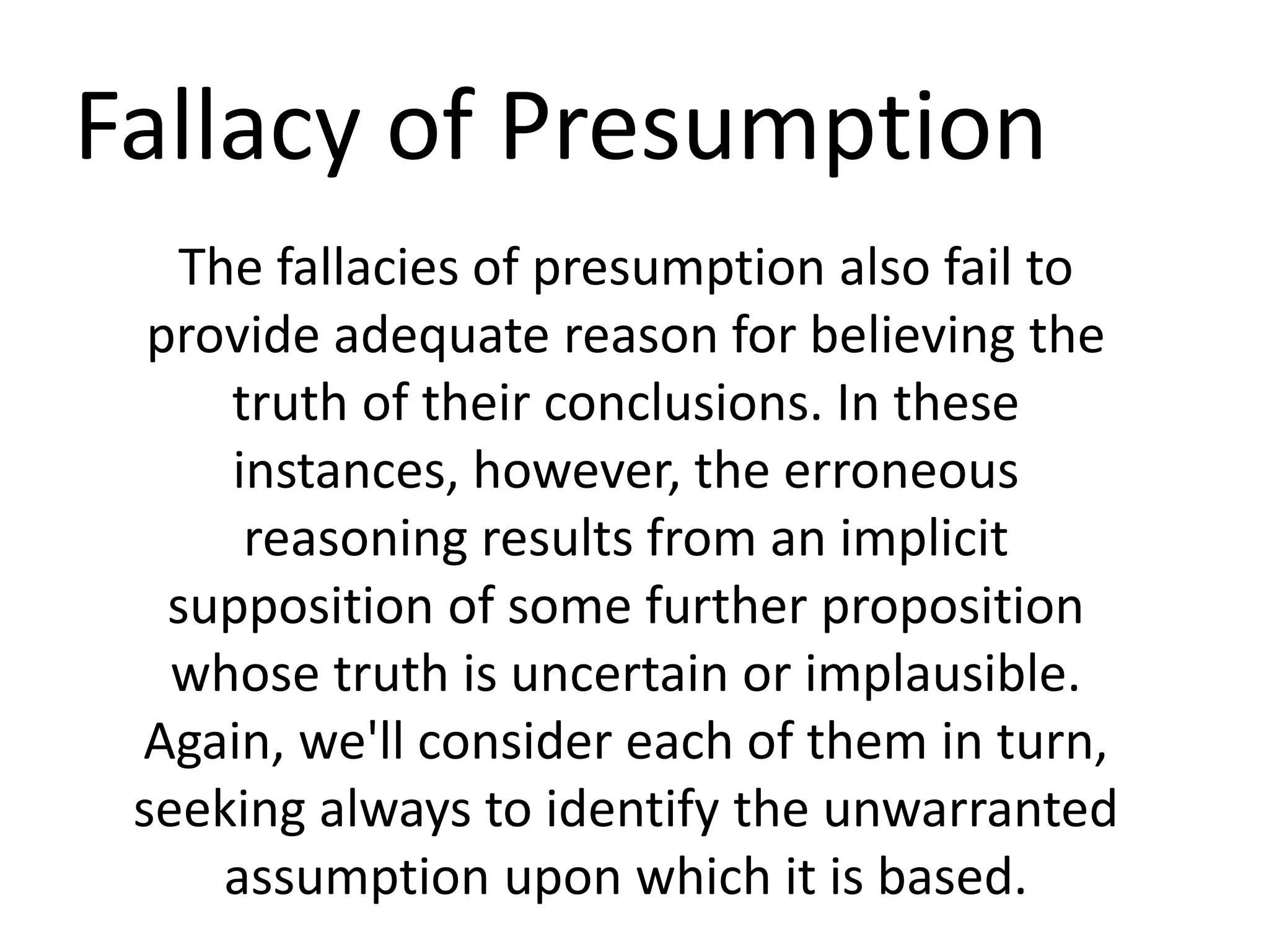 Fallacy of Presumption
The fallacies of presumption also fail to
provide adequate reason for believing the
truth of their conclusions. In these
instances, however, the erroneous
reasoning results from an implicit
supposition of some further proposition
whose truth is uncertain or implausible.
Again, we'll consider each of them in turn,
seeking always to identify the unwarranted
assumption upon which it is based.
 