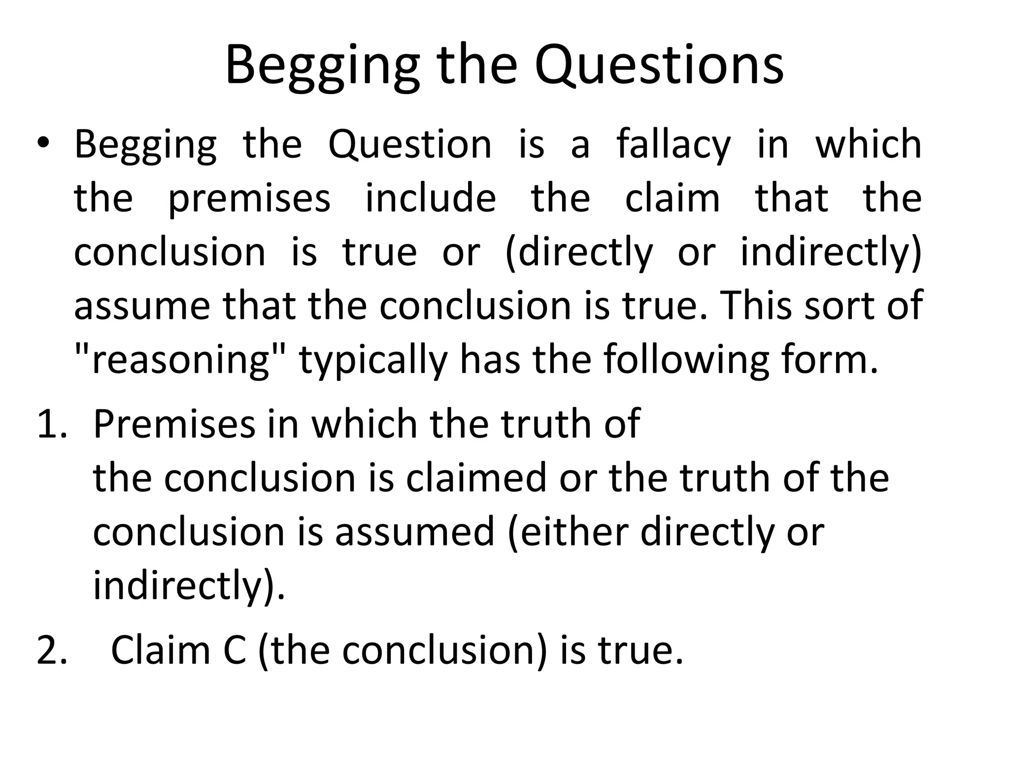 Begging the Questions
• Begging the Question is a fallacy in which
the premises include the claim that the
conclusion is true or (directly or indirectly)
assume that the conclusion is true. This sort of
"reasoning" typically has the following form.
1. Premises in which the truth of
the conclusion is claimed or the truth of the
conclusion is assumed (either directly or
indirectly).
2. Claim C (the conclusion) is true.
 