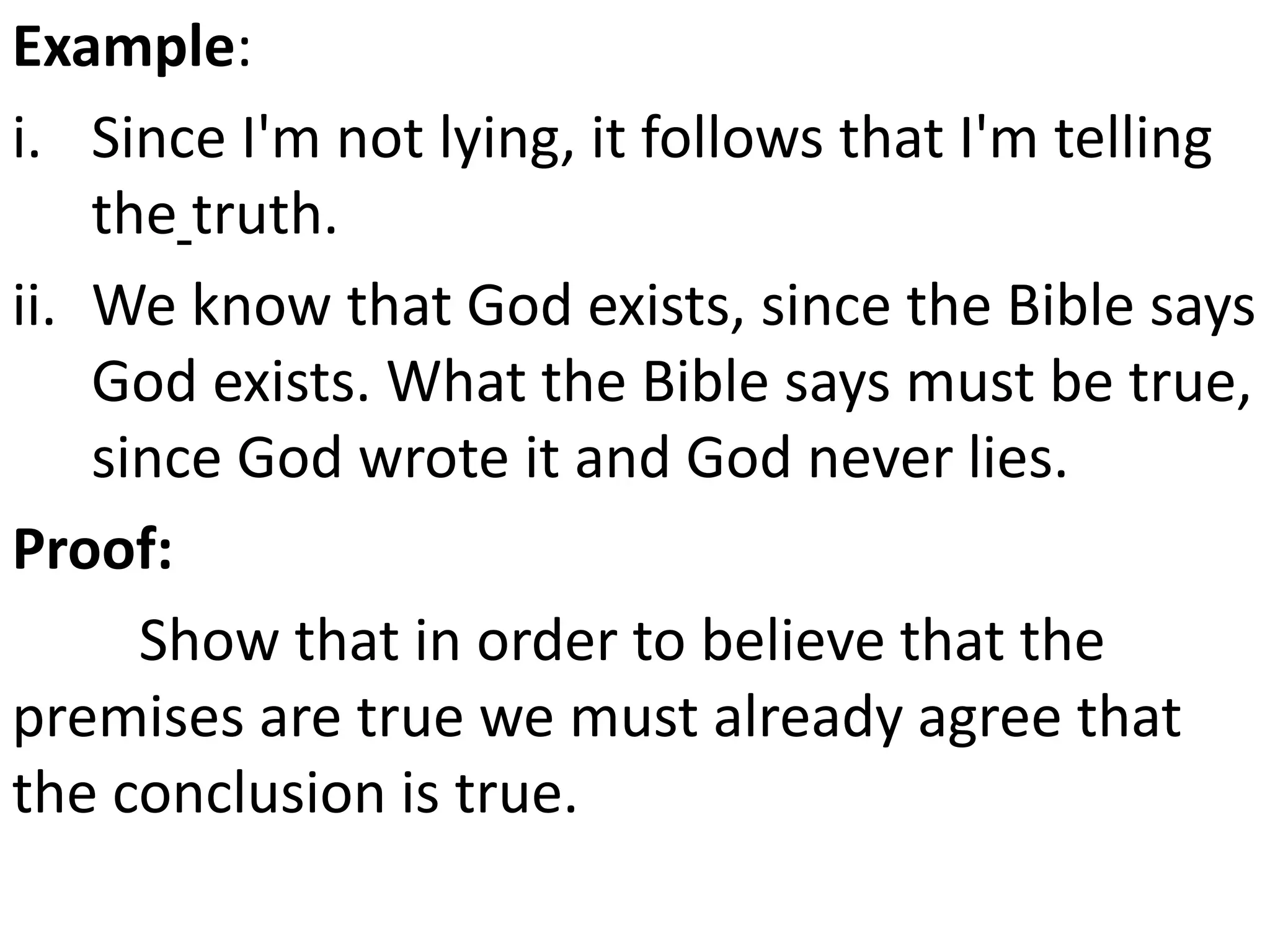 Example:
i. Since I'm not lying, it follows that I'm telling
the truth.
ii. We know that God exists, since the Bible says
God exists. What the Bible says must be true,
since God wrote it and God never lies.
Proof:
Show that in order to believe that the
premises are true we must already agree that
the conclusion is true.
 