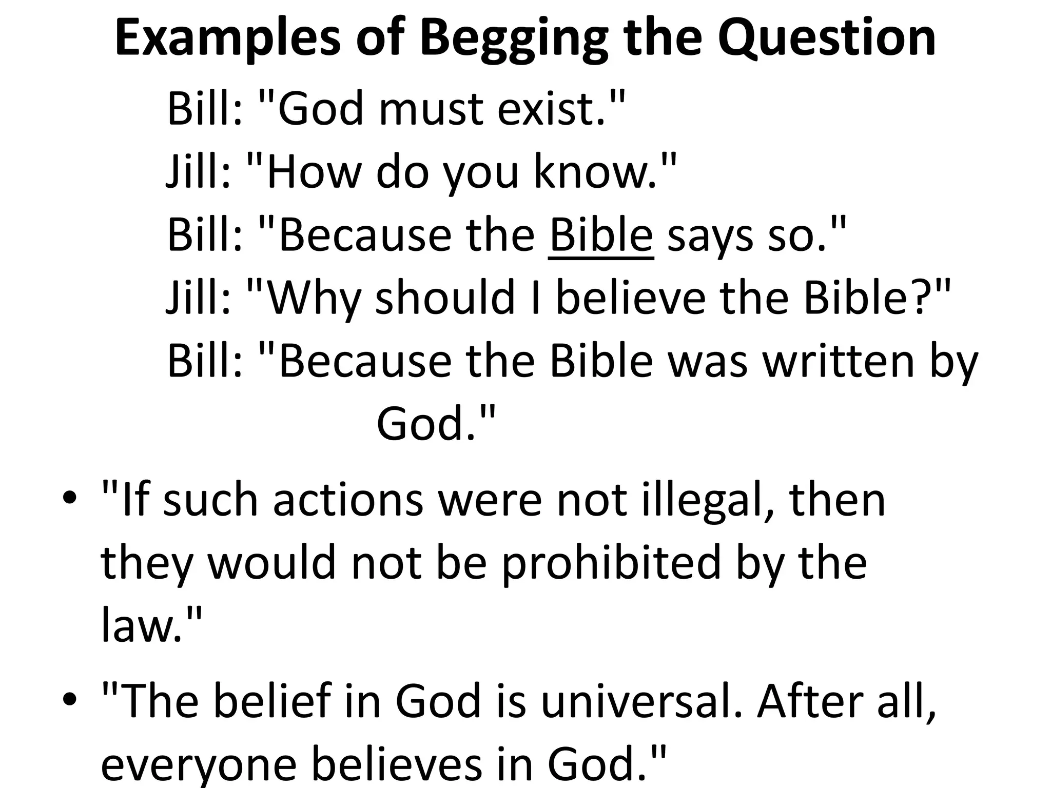 Examples of Begging the Question
Bill: "God must exist."
Jill: "How do you know."
Bill: "Because the Bible says so."
Jill: "Why should I believe the Bible?"
Bill: "Because the Bible was written by
God."
• "If such actions were not illegal, then
they would not be prohibited by the
law."
• "The belief in God is universal. After all,
everyone believes in God."
 