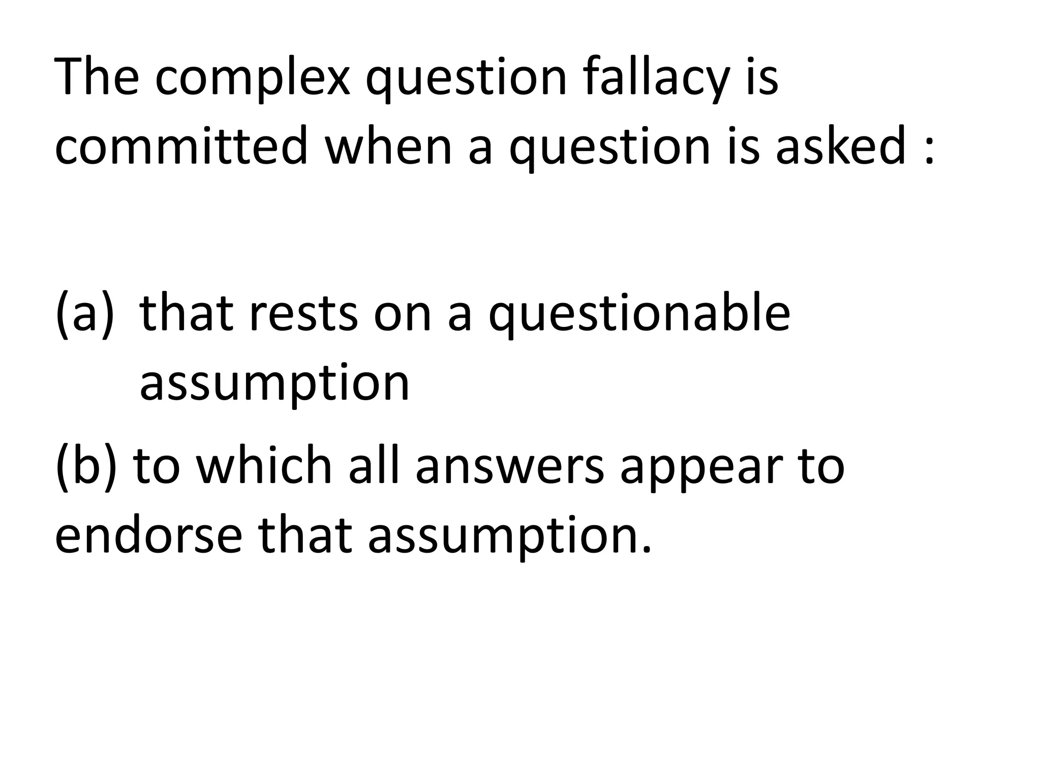 The complex question fallacy is
committed when a question is asked :
(a) that rests on a questionable
assumption
(b) to which all answers appear to
endorse that assumption.
 