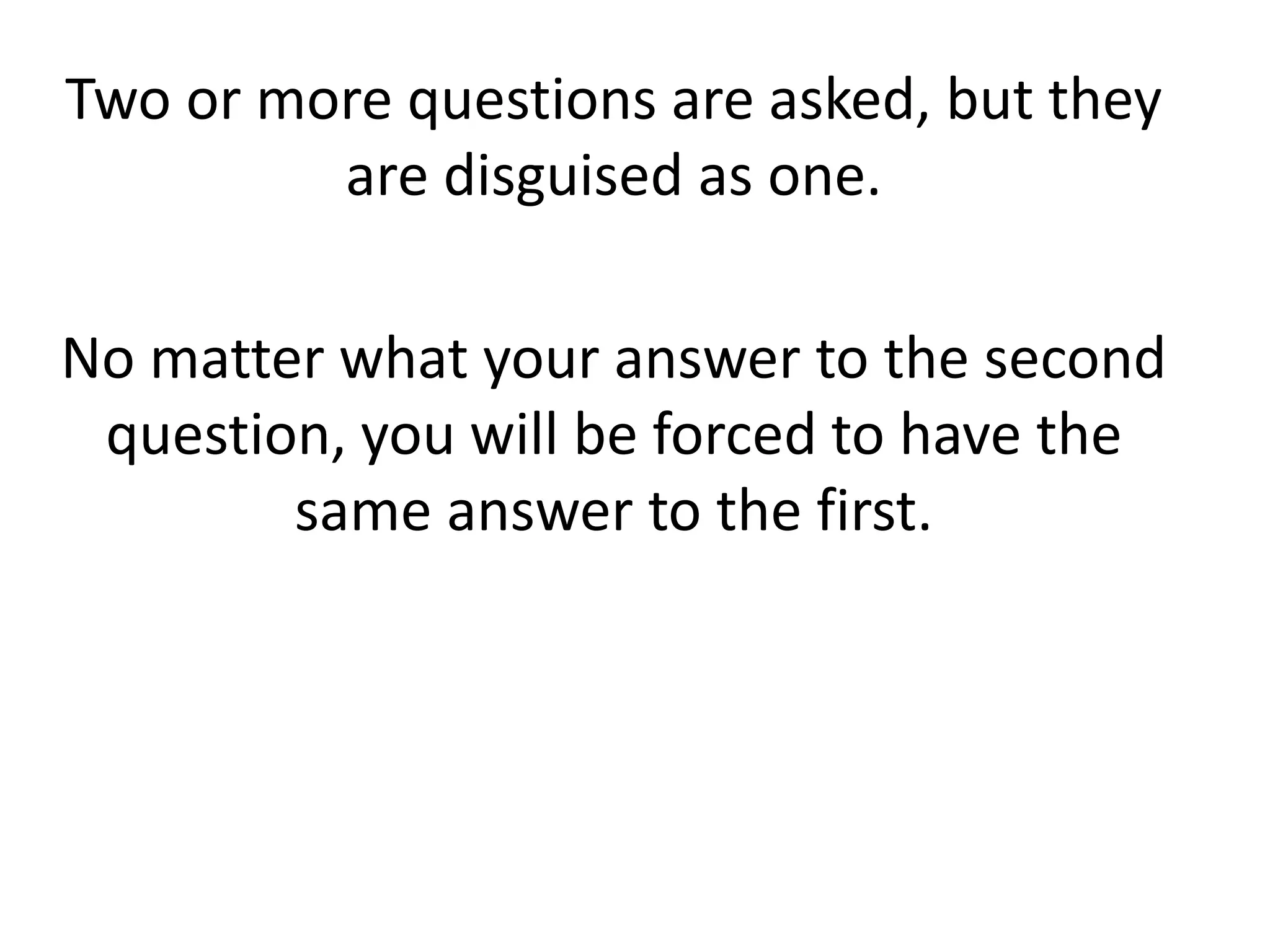 Two or more questions are asked, but they
are disguised as one.
No matter what your answer to the second
question, you will be forced to have the
same answer to the first.
 