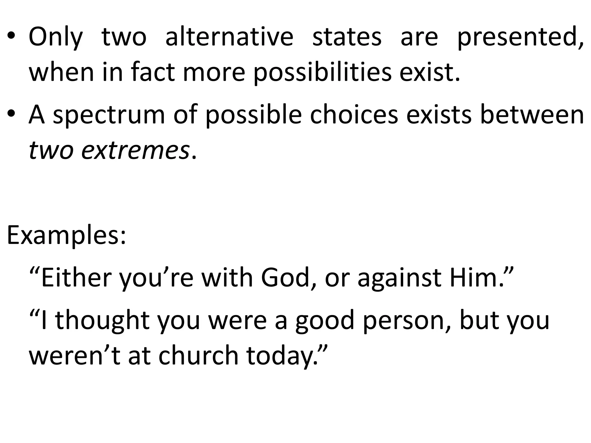 • Only two alternative states are presented,
when in fact more possibilities exist.
• A spectrum of possible choices exists between
two extremes.
Examples:
“Either you’re with God, or against Him.”
“I thought you were a good person, but you
weren’t at church today.”
 