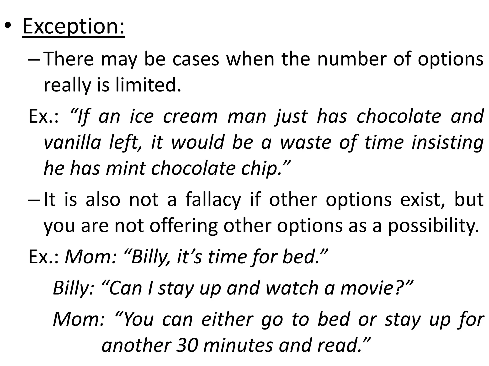 • Exception:
–There may be cases when the number of options
really is limited.
Ex.: “If an ice cream man just has chocolate and
vanilla left, it would be a waste of time insisting
he has mint chocolate chip.”
–It is also not a fallacy if other options exist, but
you are not offering other options as a possibility.
Ex.: Mom: “Billy, it’s time for bed.”
Billy: “Can I stay up and watch a movie?”
Mom: “You can either go to bed or stay up for
another 30 minutes and read.”
 
