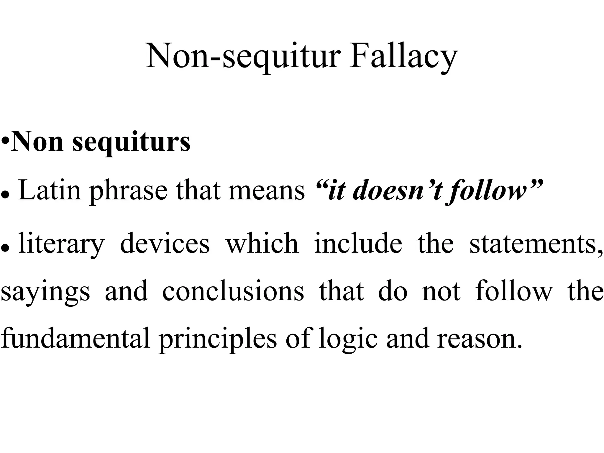 Non-sequitur Fallacy
•Non sequiturs
 Latin phrase that means “it doesn’t follow”
 literary devices which include the statements,
sayings and conclusions that do not follow the
fundamental principles of logic and reason.
 