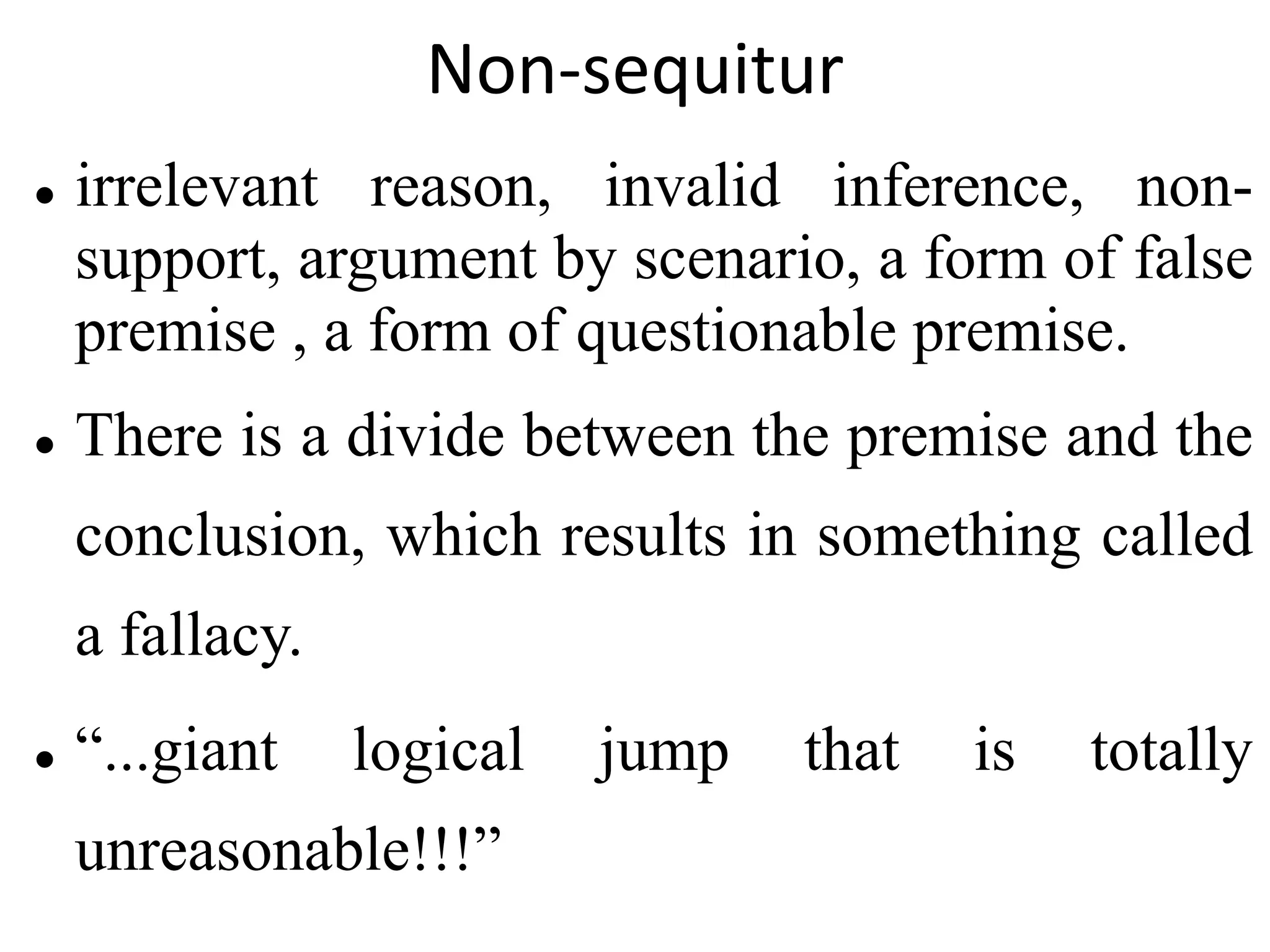Non-sequitur
 irrelevant reason, invalid inference, non-
support, argument by scenario, a form of false
premise , a form of questionable premise.
 There is a divide between the premise and the
conclusion, which results in something called
a fallacy.
 “...giant logical jump that is totally
unreasonable!!!”
 