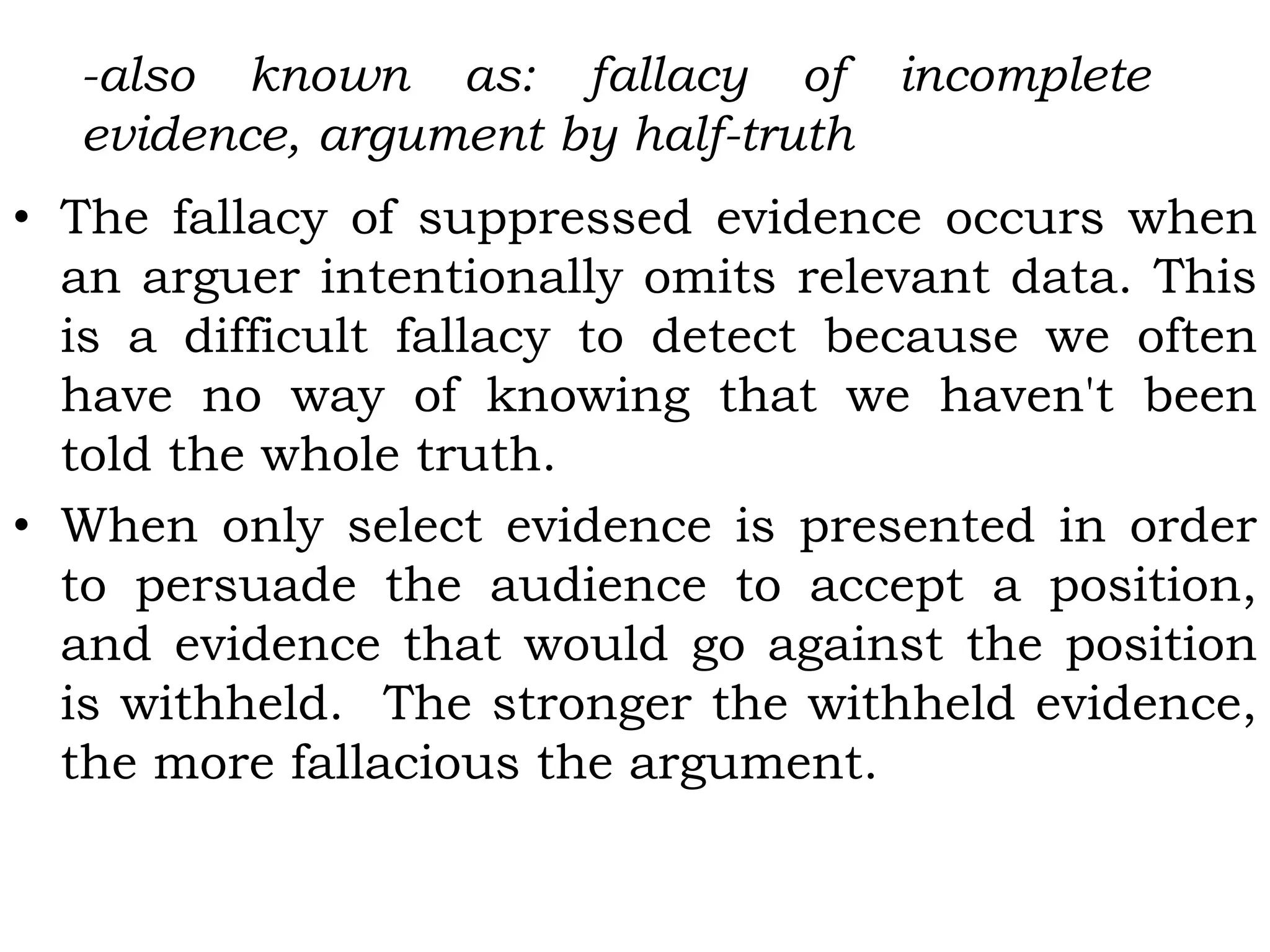 -also known as: fallacy of incomplete
evidence, argument by half-truth
• The fallacy of suppressed evidence occurs when
an arguer intentionally omits relevant data. This
is a difficult fallacy to detect because we often
have no way of knowing that we haven't been
told the whole truth.
• When only select evidence is presented in order
to persuade the audience to accept a position,
and evidence that would go against the position
is withheld. The stronger the withheld evidence,
the more fallacious the argument.
 