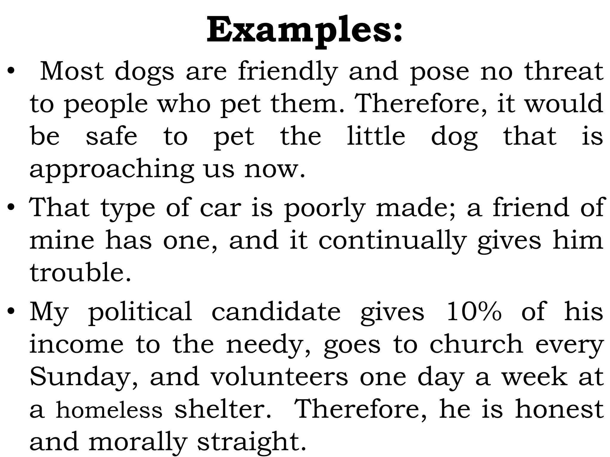 Examples:
• Most dogs are friendly and pose no threat
to people who pet them. Therefore, it would
be safe to pet the little dog that is
approaching us now.
• That type of car is poorly made; a friend of
mine has one, and it continually gives him
trouble.
• My political candidate gives 10% of his
income to the needy, goes to church every
Sunday, and volunteers one day a week at
a homeless shelter. Therefore, he is honest
and morally straight.
 