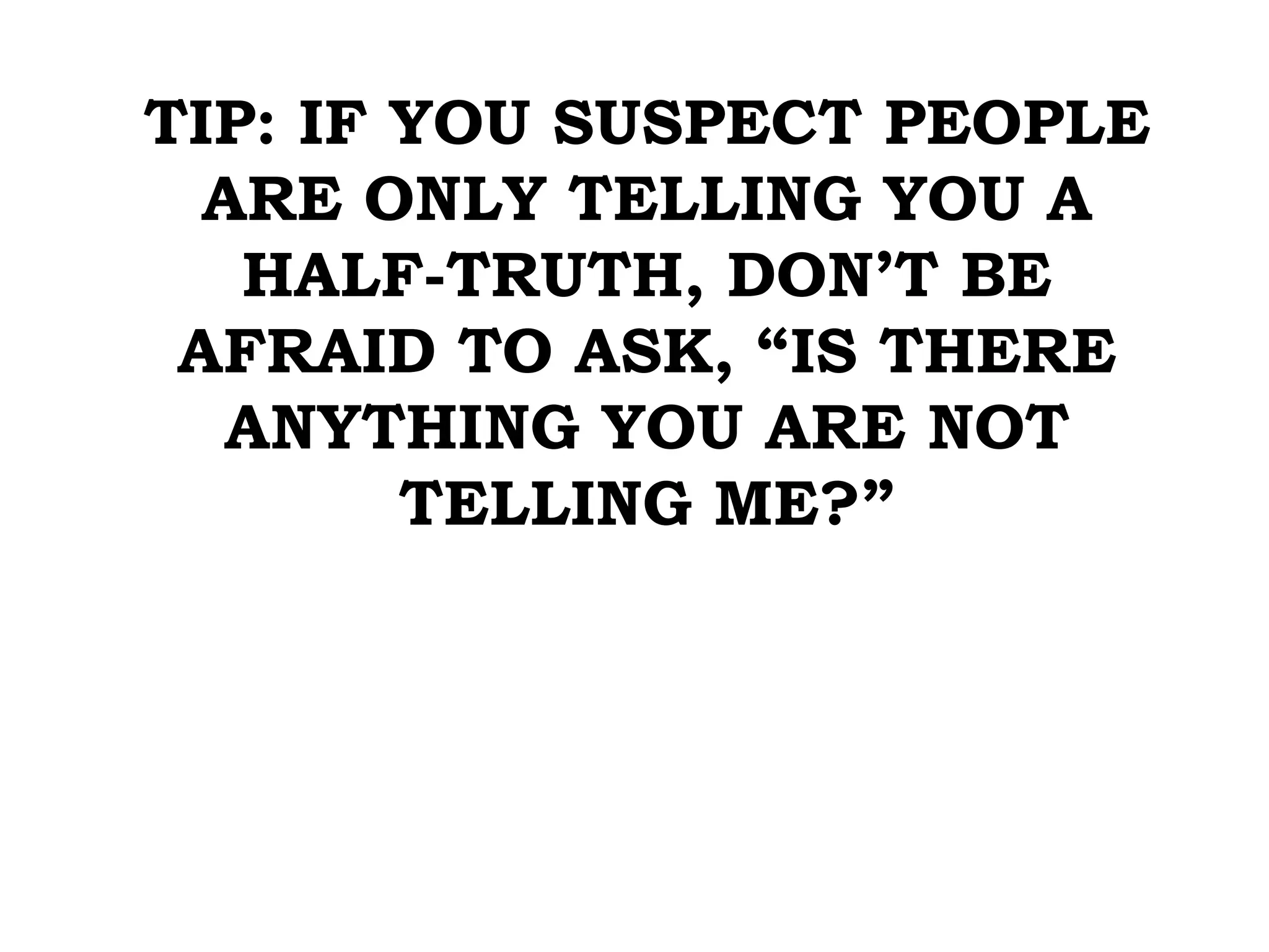 TIP: IF YOU SUSPECT PEOPLE
ARE ONLY TELLING YOU A
HALF-TRUTH, DON’T BE
AFRAID TO ASK, “IS THERE
ANYTHING YOU ARE NOT
TELLING ME?”
 