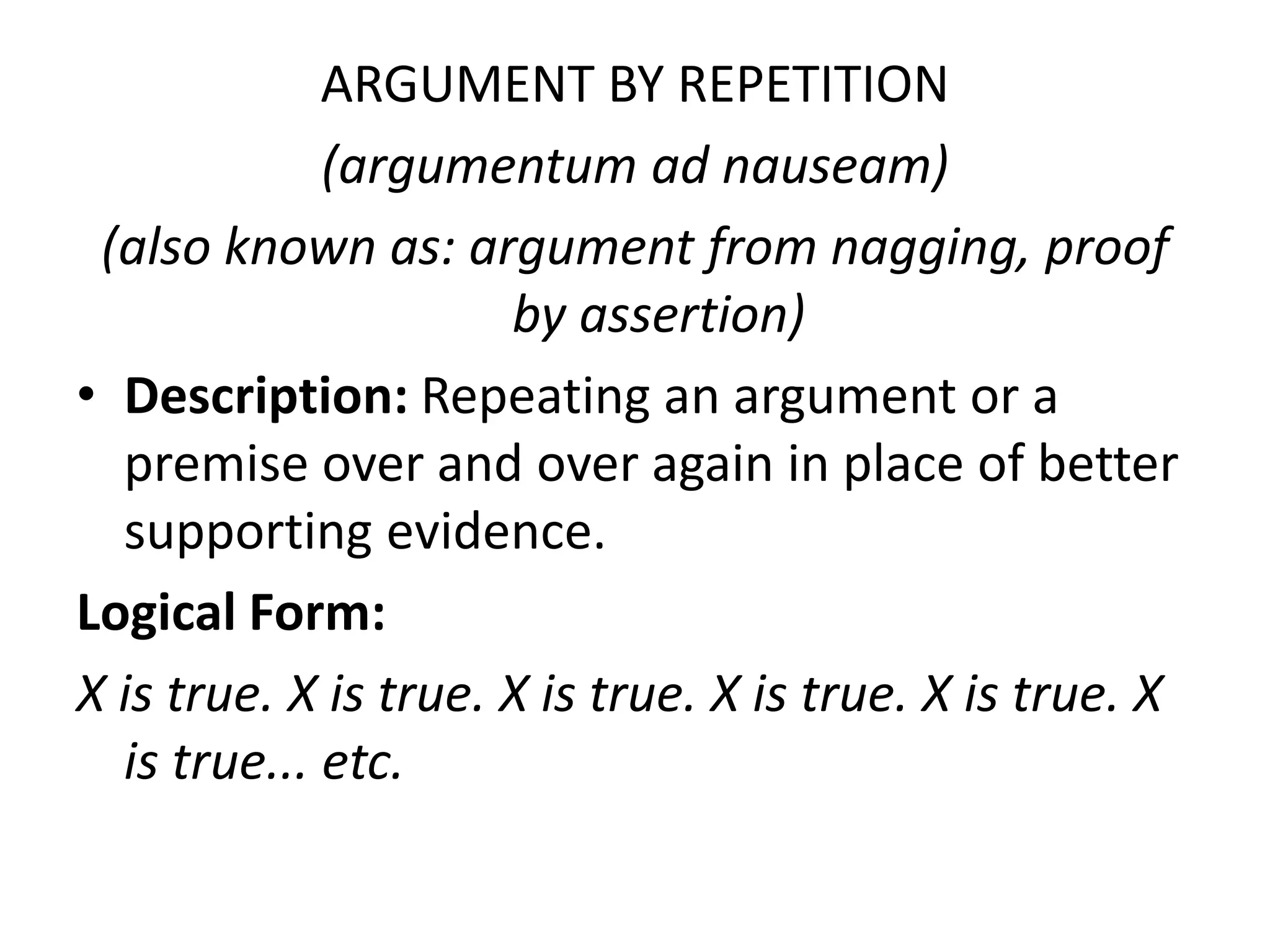 ARGUMENT BY REPETITION
(argumentum ad nauseam)
(also known as: argument from nagging, proof
by assertion)
• Description: Repeating an argument or a
premise over and over again in place of better
supporting evidence.
Logical Form:
X is true. X is true. X is true. X is true. X is true. X
is true... etc.
 