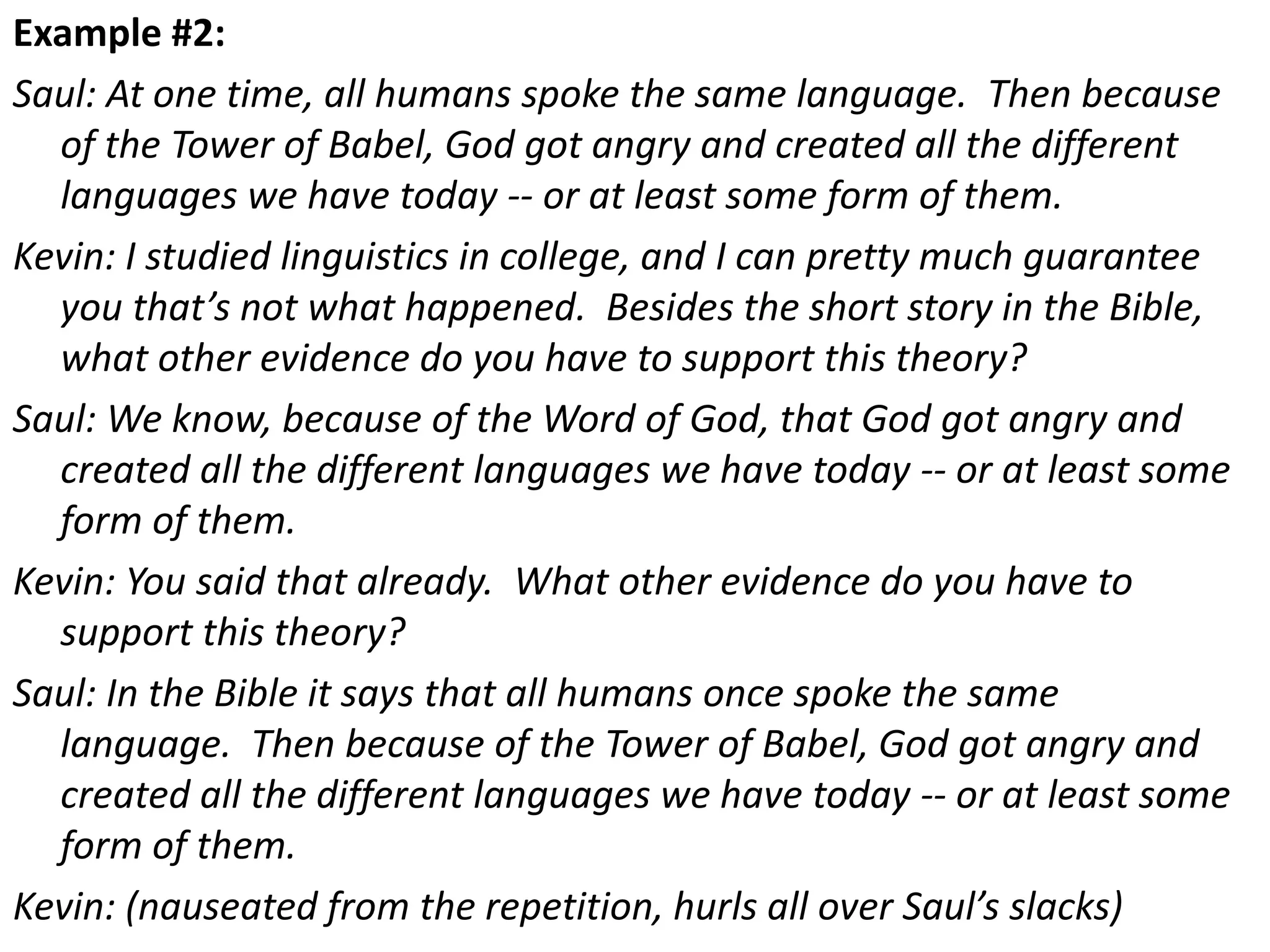 Example #2:
Saul: At one time, all humans spoke the same language. Then because
of the Tower of Babel, God got angry and created all the different
languages we have today -- or at least some form of them.
Kevin: I studied linguistics in college, and I can pretty much guarantee
you that’s not what happened. Besides the short story in the Bible,
what other evidence do you have to support this theory?
Saul: We know, because of the Word of God, that God got angry and
created all the different languages we have today -- or at least some
form of them.
Kevin: You said that already. What other evidence do you have to
support this theory?
Saul: In the Bible it says that all humans once spoke the same
language. Then because of the Tower of Babel, God got angry and
created all the different languages we have today -- or at least some
form of them.
Kevin: (nauseated from the repetition, hurls all over Saul’s slacks)
 