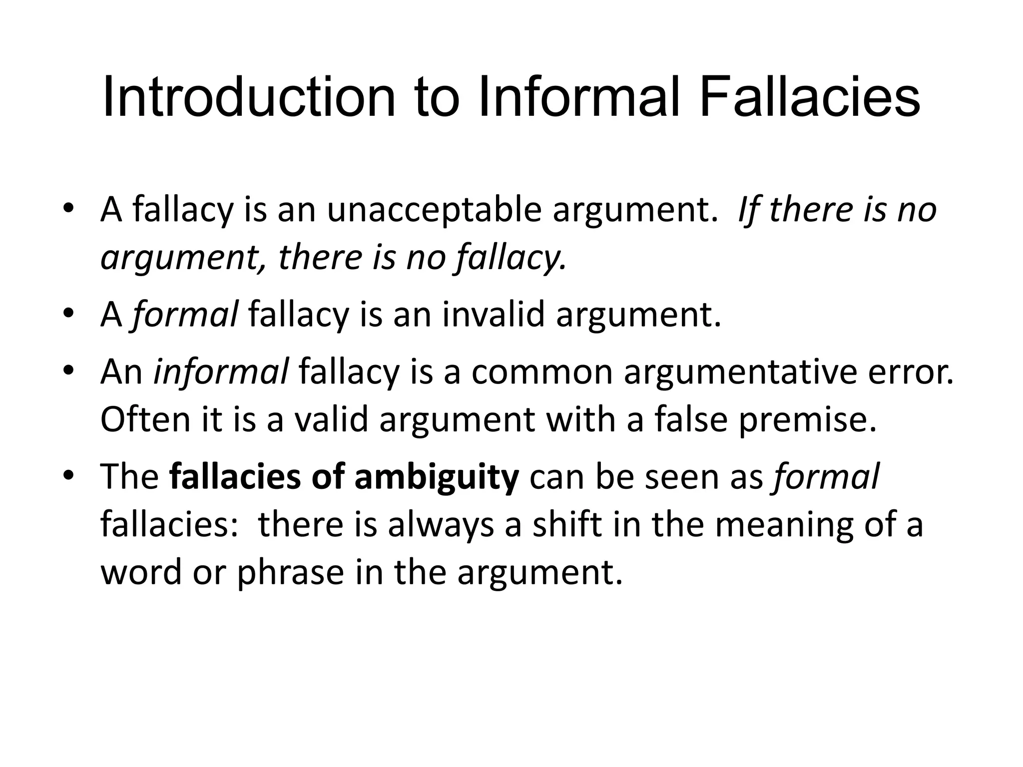 Introduction to Informal Fallacies
• A fallacy is an unacceptable argument. If there is no
argument, there is no fallacy.
• A formal fallacy is an invalid argument.
• An informal fallacy is a common argumentative error.
Often it is a valid argument with a false premise.
• The fallacies of ambiguity can be seen as formal
fallacies: there is always a shift in the meaning of a
word or phrase in the argument.
 