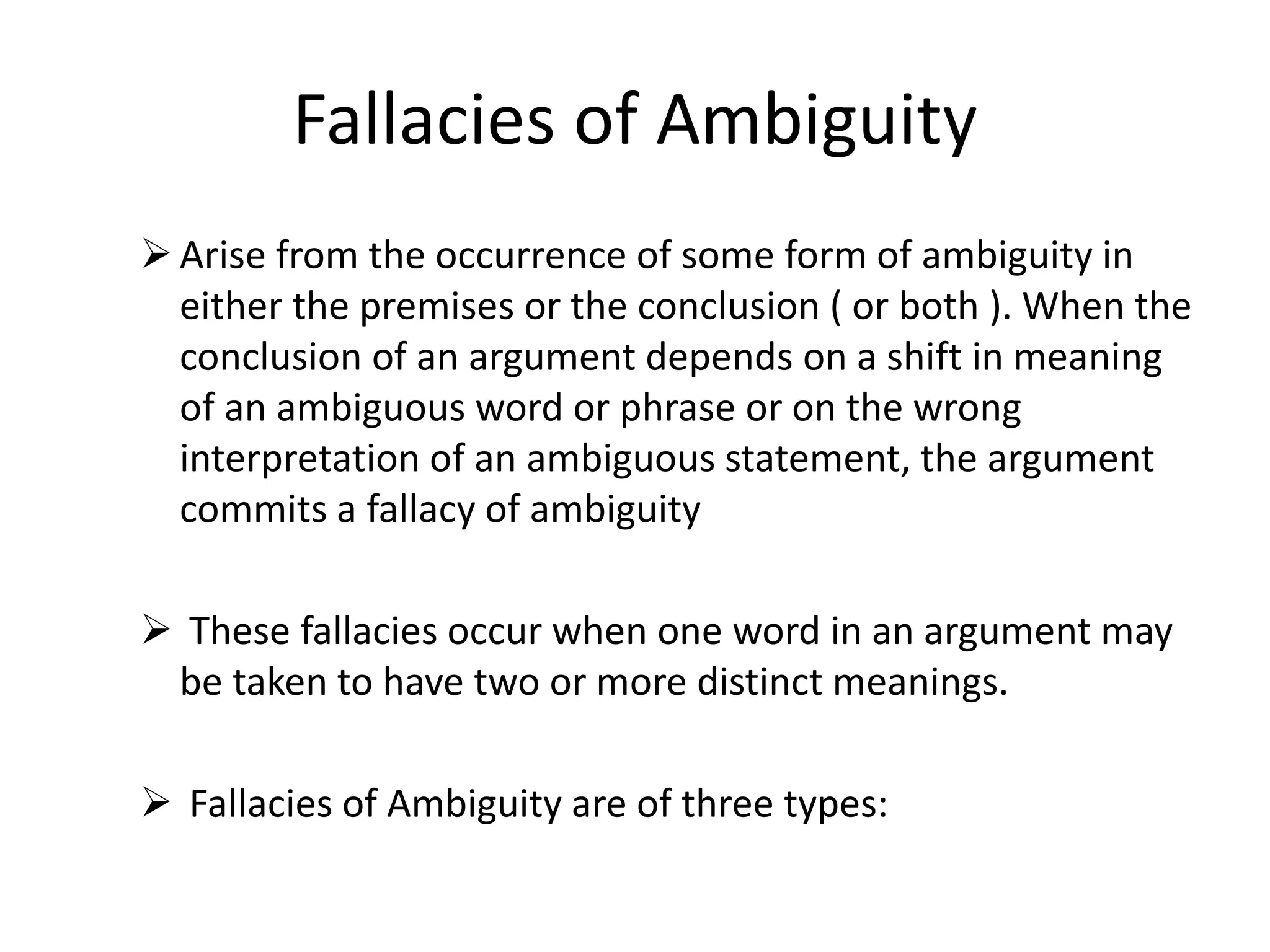 Fallacies of Ambiguity
Arise from the occurrence of some form of ambiguity in
either the premises or the conclusion ( or both ). When the
conclusion of an argument depends on a shift in meaning
of an ambiguous word or phrase or on the wrong
interpretation of an ambiguous statement, the argument
commits a fallacy of ambiguity
 These fallacies occur when one word in an argument may
be taken to have two or more distinct meanings.
 Fallacies of Ambiguity are of three types:
 