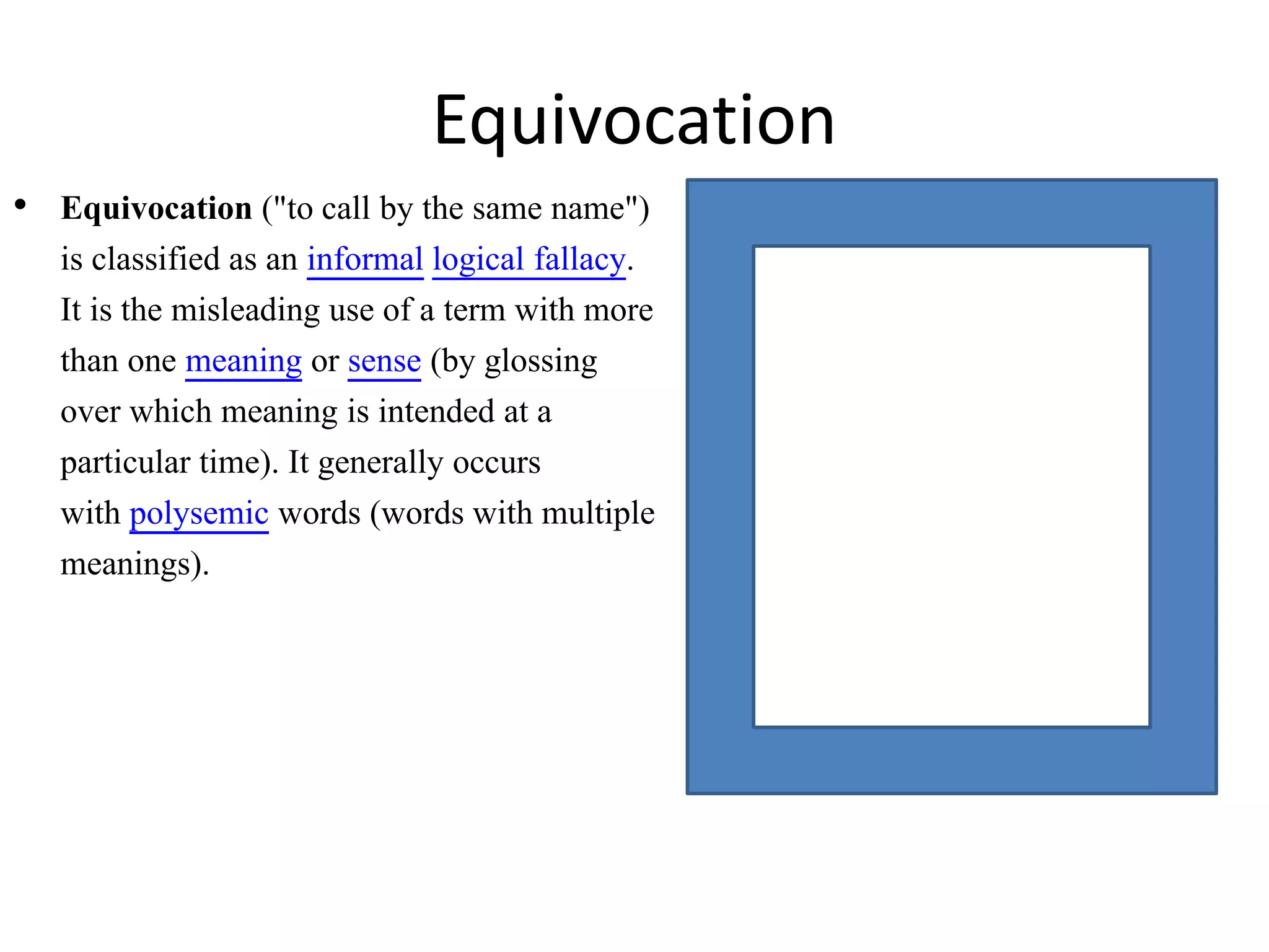 • Equivocation ("to call by the same name")
is classified as an informal logical fallacy.
It is the misleading use of a term with more
than one meaning or sense (by glossing
over which meaning is intended at a
particular time). It generally occurs
with polysemic words (words with multiple
meanings).
Equivocation
 