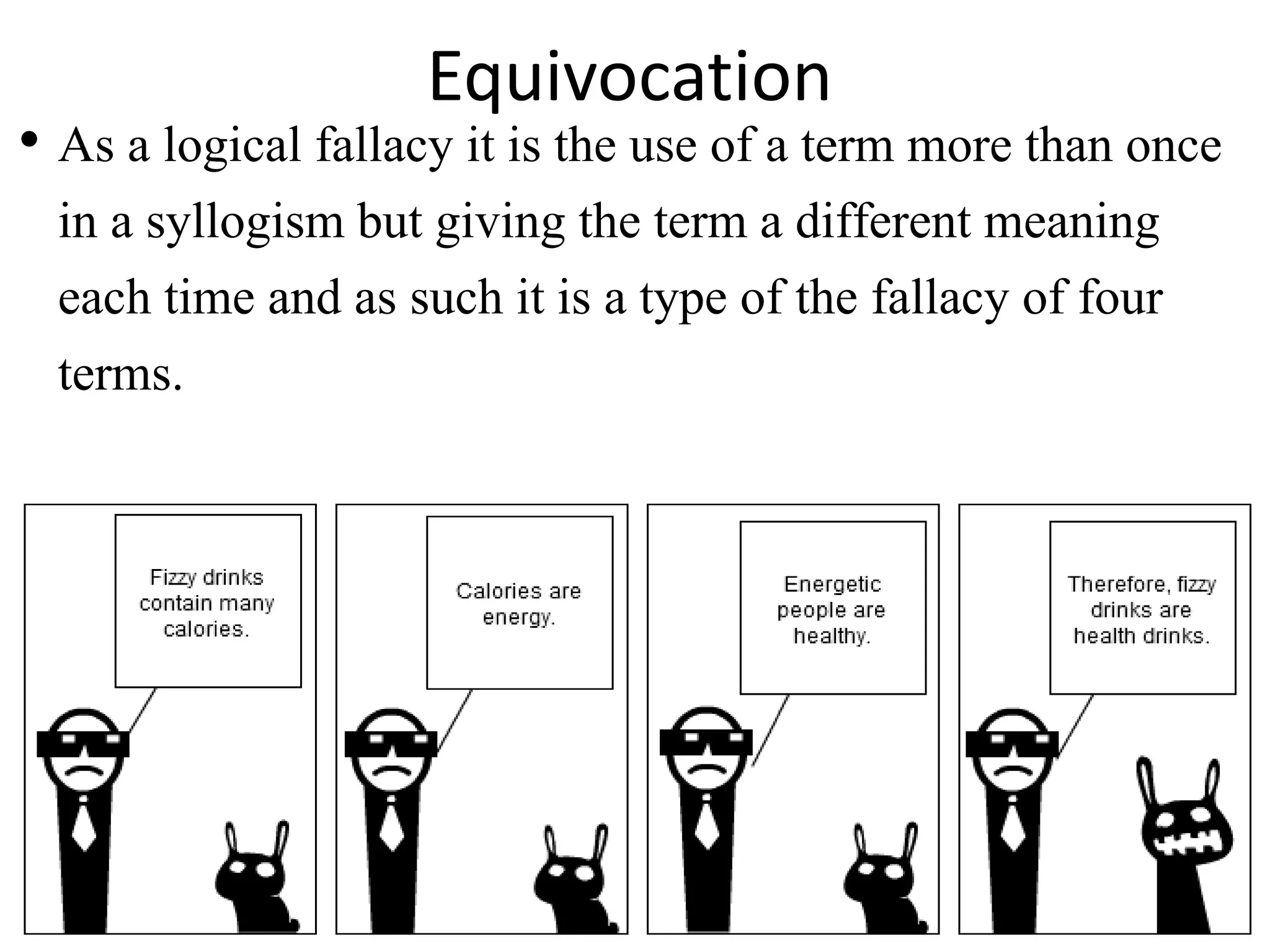 • As a logical fallacy it is the use of a term more than once
in a syllogism but giving the term a different meaning
each time and as such it is a type of the fallacy of four
terms.
Equivocation
 