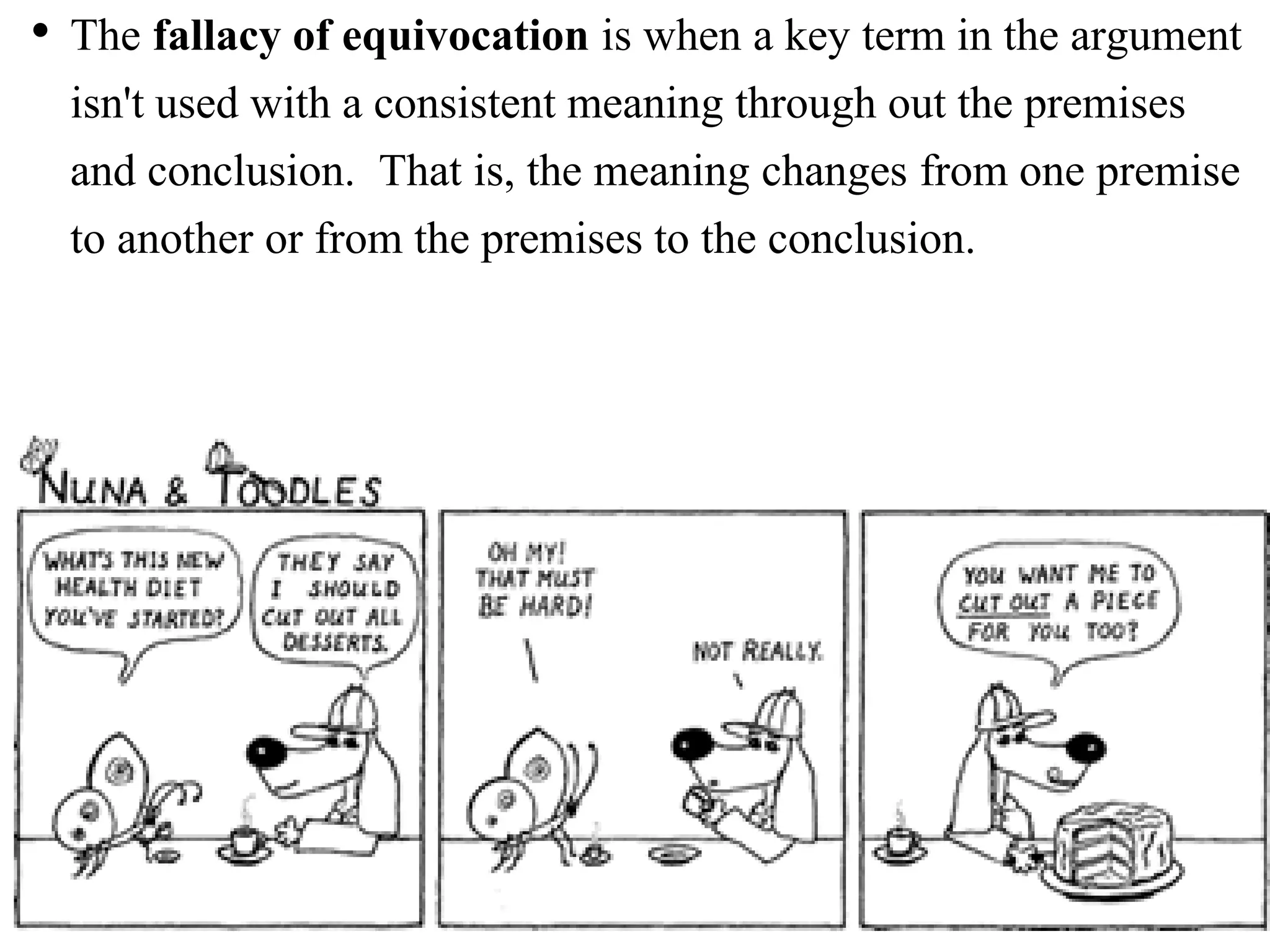 • The fallacy of equivocation is when a key term in the argument
isn't used with a consistent meaning through out the premises
and conclusion. That is, the meaning changes from one premise
to another or from the premises to the conclusion.
 