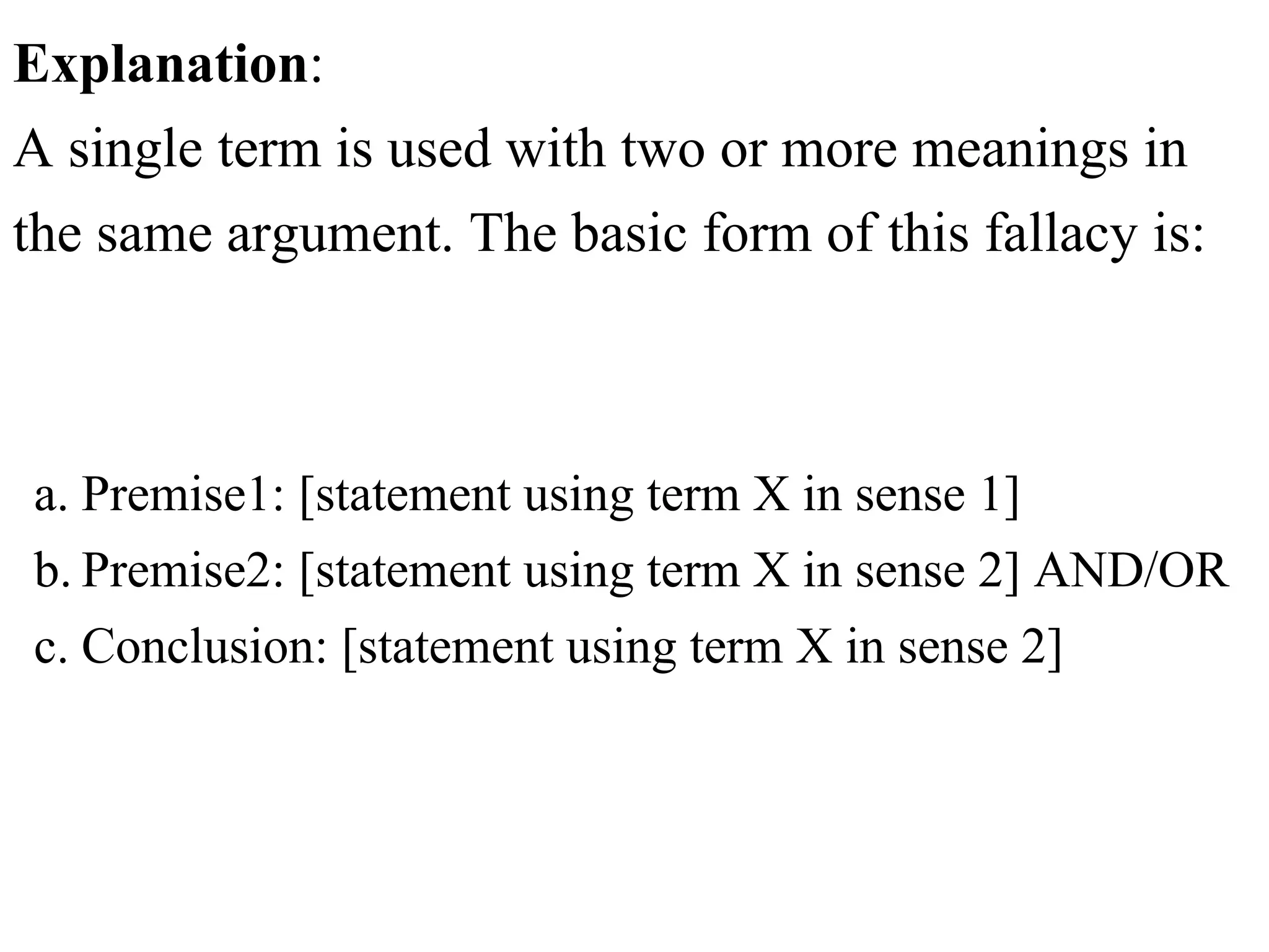 Explanation:
A single term is used with two or more meanings in
the same argument. The basic form of this fallacy is:
a. Premise1: [statement using term X in sense 1]
b.Premise2: [statement using term X in sense 2] AND/OR
c. Conclusion: [statement using term X in sense 2]
 