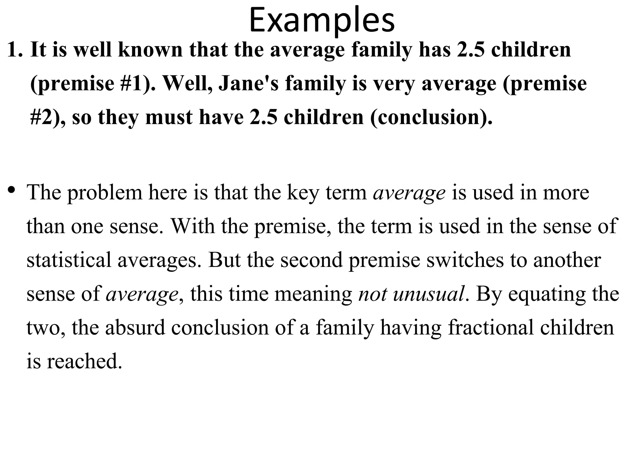 Examples
1. It is well known that the average family has 2.5 children
(premise #1). Well, Jane's family is very average (premise
#2), so they must have 2.5 children (conclusion).
• The problem here is that the key term average is used in more
than one sense. With the premise, the term is used in the sense of
statistical averages. But the second premise switches to another
sense of average, this time meaning not unusual. By equating the
two, the absurd conclusion of a family having fractional children
is reached.
 