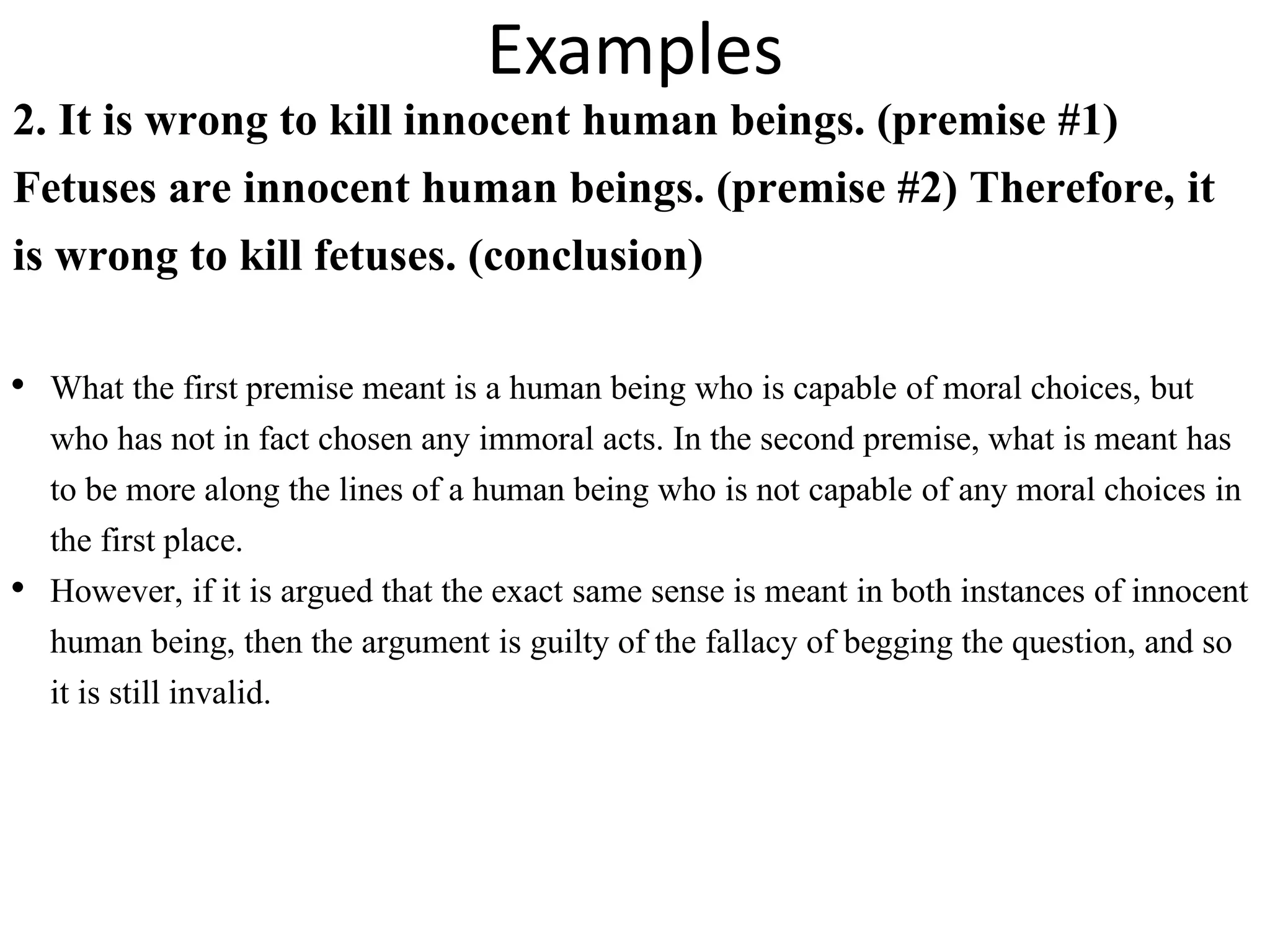 Examples
2. It is wrong to kill innocent human beings. (premise #1)
Fetuses are innocent human beings. (premise #2) Therefore, it
is wrong to kill fetuses. (conclusion)
• What the first premise meant is a human being who is capable of moral choices, but
who has not in fact chosen any immoral acts. In the second premise, what is meant has
to be more along the lines of a human being who is not capable of any moral choices in
the first place.
• However, if it is argued that the exact same sense is meant in both instances of innocent
human being, then the argument is guilty of the fallacy of begging the question, and so
it is still invalid.
 