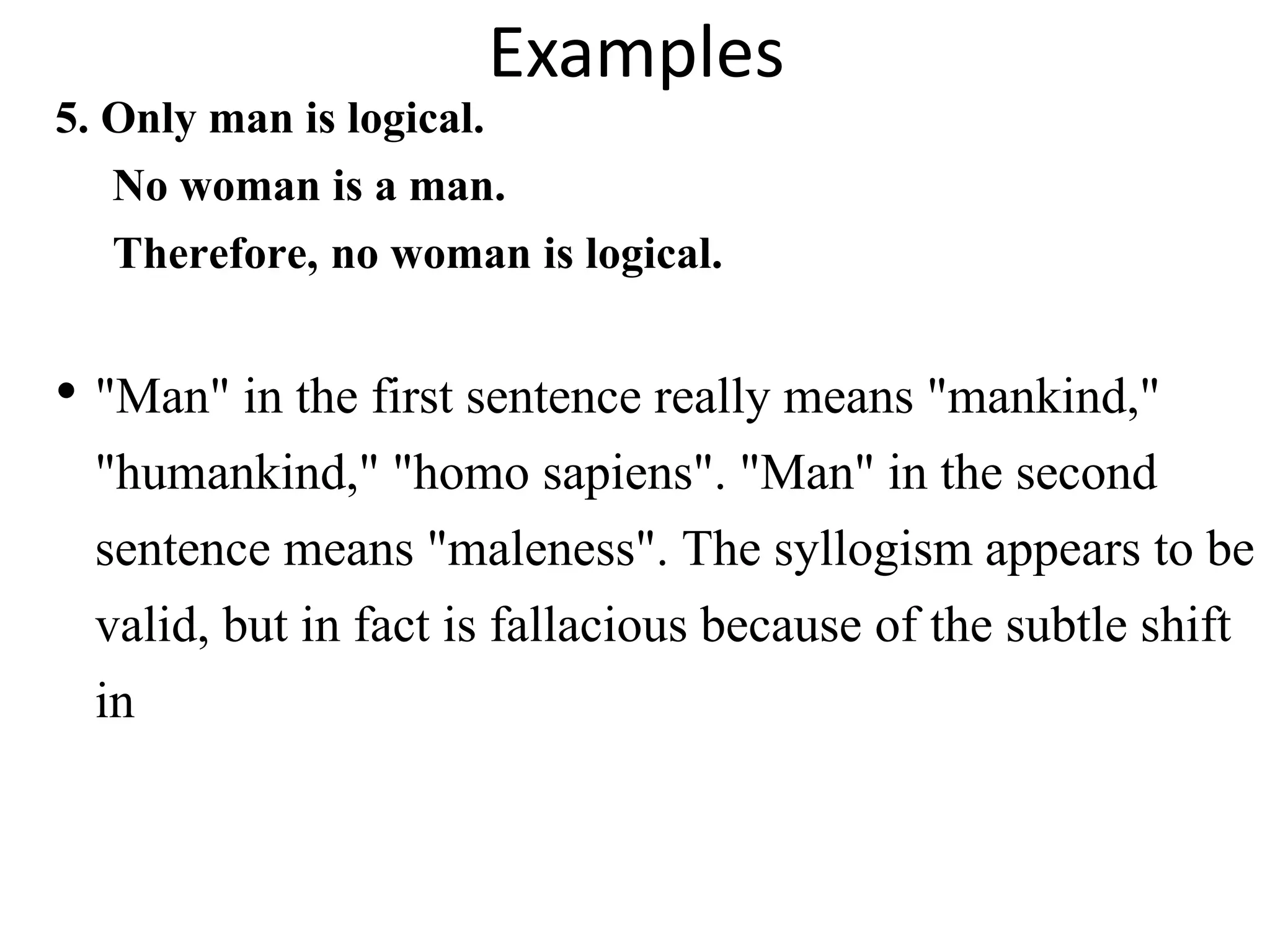 Examples
5. Only man is logical.
No woman is a man.
Therefore, no woman is logical.
• "Man" in the first sentence really means "mankind,"
"humankind," "homo sapiens". "Man" in the second
sentence means "maleness". The syllogism appears to be
valid, but in fact is fallacious because of the subtle shift
in
 