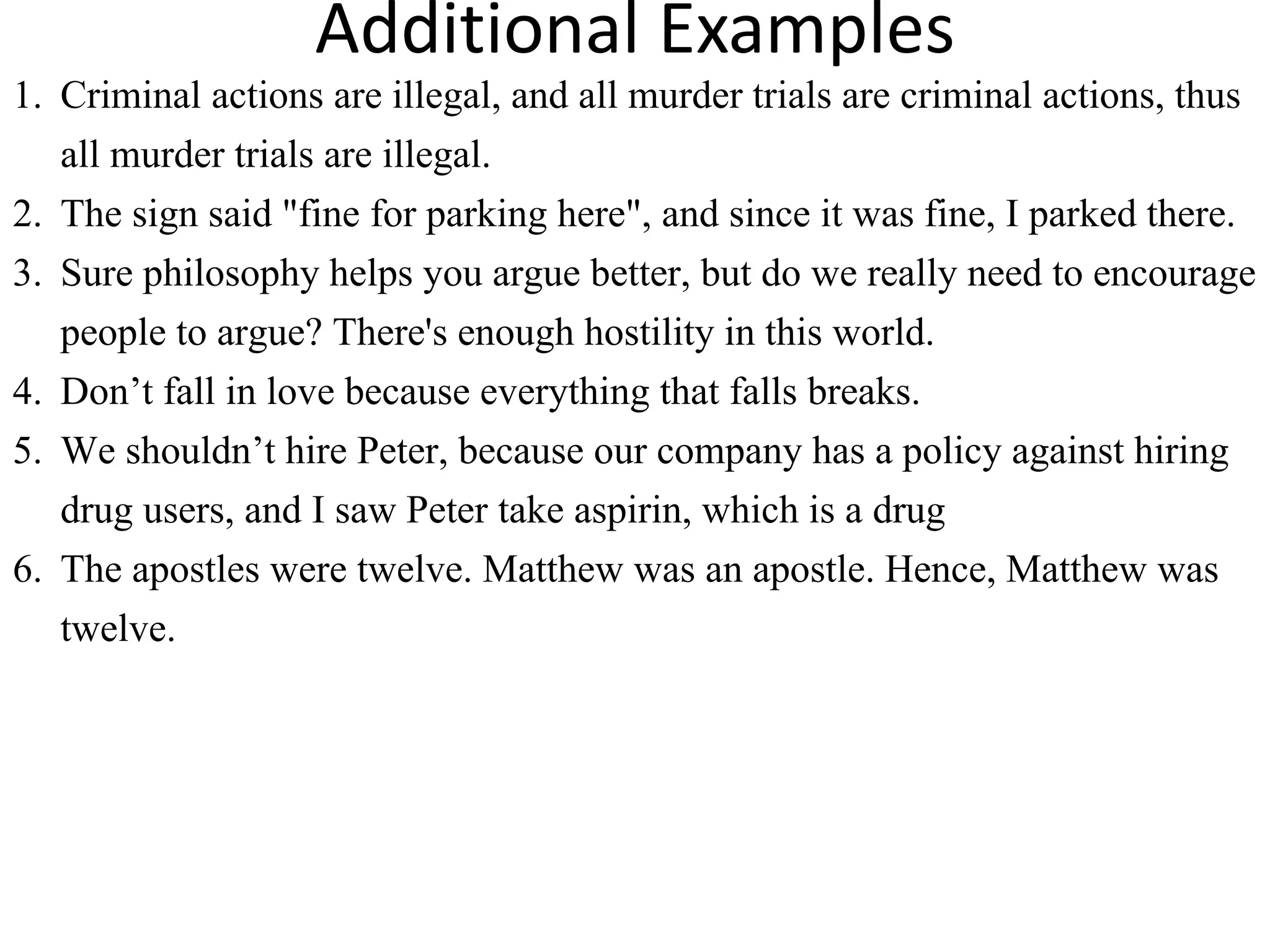 Additional Examples
1. Criminal actions are illegal, and all murder trials are criminal actions, thus
all murder trials are illegal.
2. The sign said "fine for parking here", and since it was fine, I parked there.
3. Sure philosophy helps you argue better, but do we really need to encourage
people to argue? There's enough hostility in this world.
4. Don’t fall in love because everything that falls breaks.
5. We shouldn’t hire Peter, because our company has a policy against hiring
drug users, and I saw Peter take aspirin, which is a drug
6. The apostles were twelve. Matthew was an apostle. Hence, Matthew was
twelve.
 