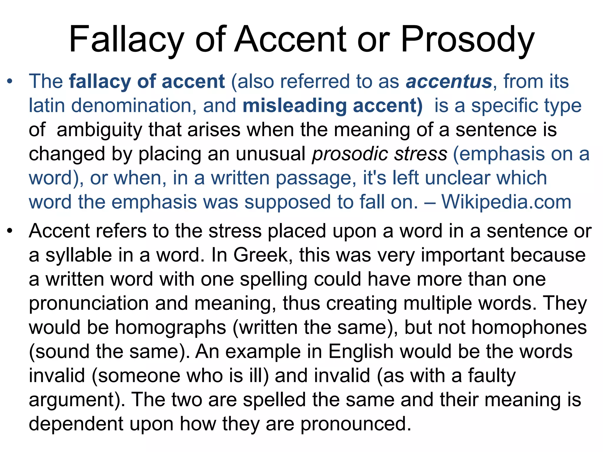 Fallacy of Accent or Prosody
• The fallacy of accent (also referred to as accentus, from its
latin denomination, and misleading accent) is a specific type
of ambiguity that arises when the meaning of a sentence is
changed by placing an unusual prosodic stress (emphasis on a
word), or when, in a written passage, it's left unclear which
word the emphasis was supposed to fall on. – Wikipedia.com
• Accent refers to the stress placed upon a word in a sentence or
a syllable in a word. In Greek, this was very important because
a written word with one spelling could have more than one
pronunciation and meaning, thus creating multiple words. They
would be homographs (written the same), but not homophones
(sound the same). An example in English would be the words
invalid (someone who is ill) and invalid (as with a faulty
argument). The two are spelled the same and their meaning is
dependent upon how they are pronounced.
 