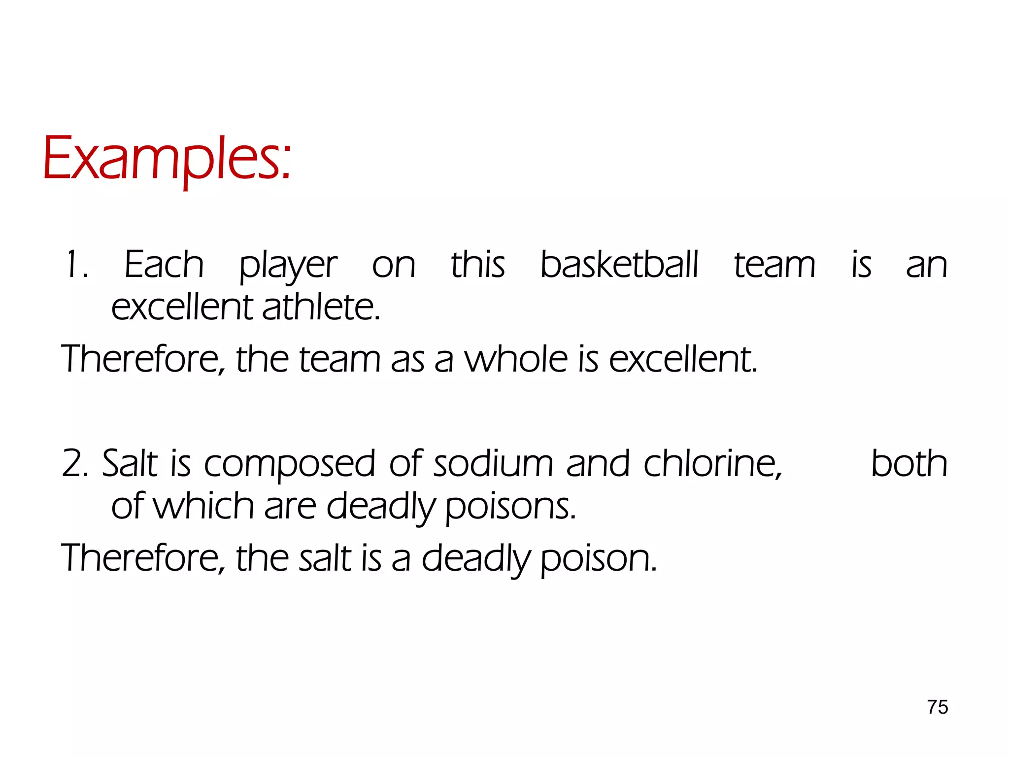 75
1. Each player on this basketball team is an
excellent athlete.
Therefore, the team as a whole is excellent.
2. Salt is composed of sodium and chlorine, both
of which are deadly poisons.
Therefore, the salt is a deadly poison.
Examples:
 
