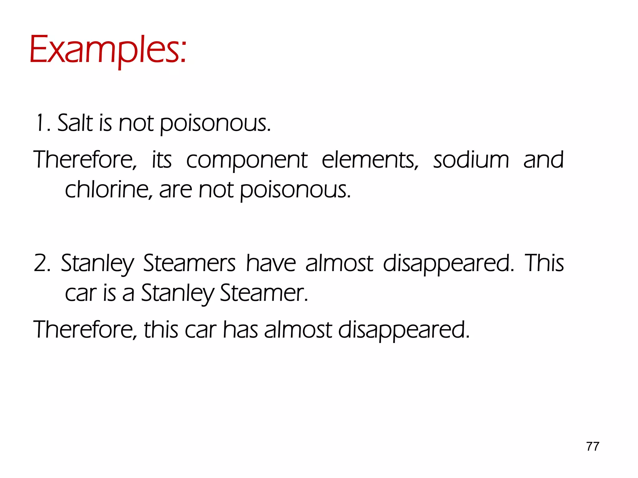 77
1. Salt is not poisonous.
Therefore, its component elements, sodium and
chlorine, are not poisonous.
2. Stanley Steamers have almost disappeared. This
car is a Stanley Steamer.
Therefore, this car has almost disappeared.
Examples:
 