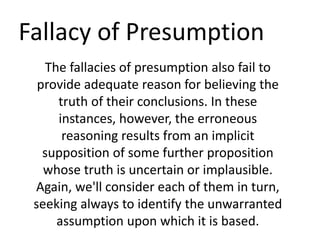 Fallacy of Presumption
The fallacies of presumption also fail to
provide adequate reason for believing the
truth of their conclusions. In these
instances, however, the erroneous
reasoning results from an implicit
supposition of some further proposition
whose truth is uncertain or implausible.
Again, we'll consider each of them in turn,
seeking always to identify the unwarranted
assumption upon which it is based.
 