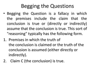 Begging the Questions
• Begging the Question is a fallacy in which
the premises include the claim that the
conclusion is true or (directly or indirectly)
assume that the conclusion is true. This sort of
"reasoning" typically has the following form.
1. Premises in which the truth of
the conclusion is claimed or the truth of the
conclusion is assumed (either directly or
indirectly).
2. Claim C (the conclusion) is true.
 