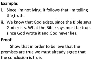 Example:
i. Since I'm not lying, it follows that I'm telling
the truth.
ii. We know that God exists, since the Bible says
God exists. What the Bible says must be true,
since God wrote it and God never lies.
Proof:
Show that in order to believe that the
premises are true we must already agree that
the conclusion is true.
 